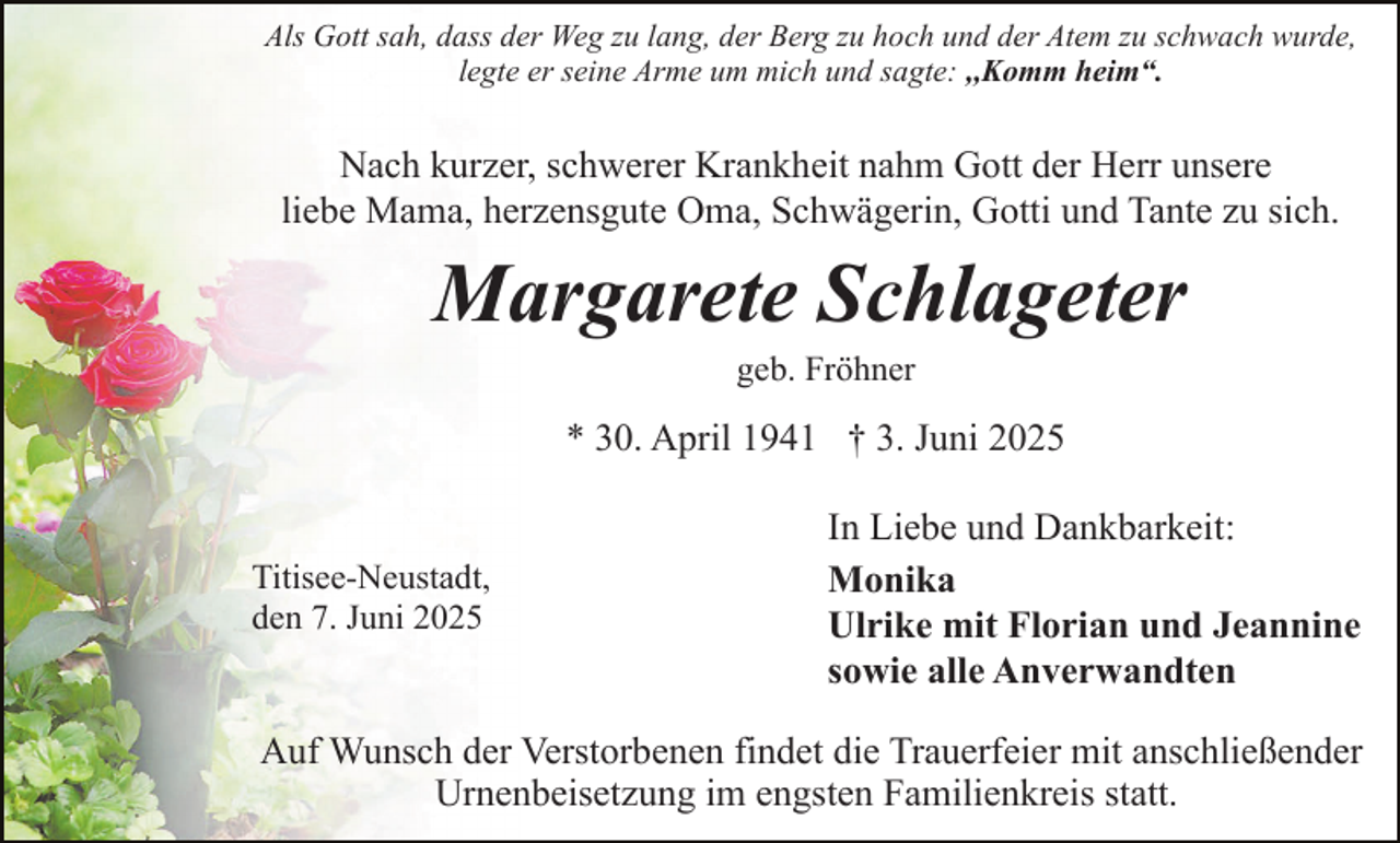 <p>Als Gott sah, dass der Weg zu lang, der Berg zu hoch und der Atem zu schwach wurde,<br />legte er seine Arme um mich und sagte: ,,Komm heim“.</p><p>Nach kurzer, schwerer Krankheit nahm Gott der Herr unsere<br />liebe Mama, herzensgute Oma, Schwägerin, Gotti und Tante zu sich.</p><p>Margarete Schlageter<br />geb. Fröhner</p><p>* 30. April 1941 † 3. Juni 2025</p><p>Titisee-Neustadt,<br />den 7. Juni 2025</p><p>In Liebe und Dankbarkeit:<br />Monika<br />Ulrike mit Florian und Jeannine<br />sowie alle Anverwandten</p><p>Auf Wunsch der Verstorbenen findet die Trauerfeier mit anschließender<br />Urnenbeisetzung im engsten Familienkreis statt.</p>