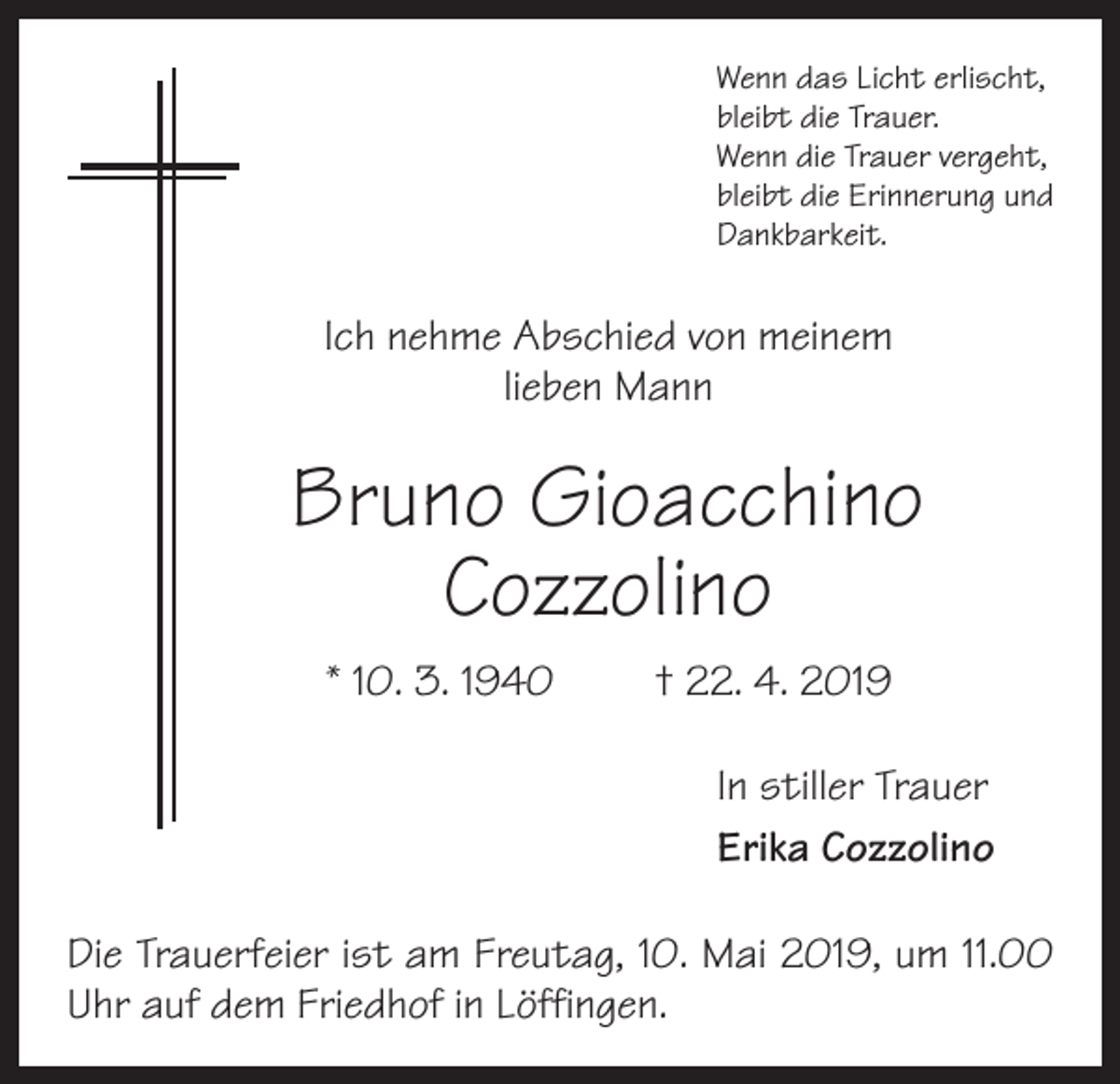 <p>Wenn das Licht erlischt,<br />bleibt die Trauer.<br />Wenn die Trauer vergeht,<br />bleibt die Erinnerung und<br />Dankbarkeit.</p><p>Ich nehme Abschied von meinem<br />lieben Mann</p><p>Bruno Gioacchino<br />Cozzolino<br />* 10. 3. 1940 † 22. 4. 2019<br />In stiller Trauer<br />Erika Cozzolino<br />Die Trauerfeier ist am Freutag, 10. Mai 2019, um 11.00<br />Uhr auf dem Friedhof in Löffingen.</p>