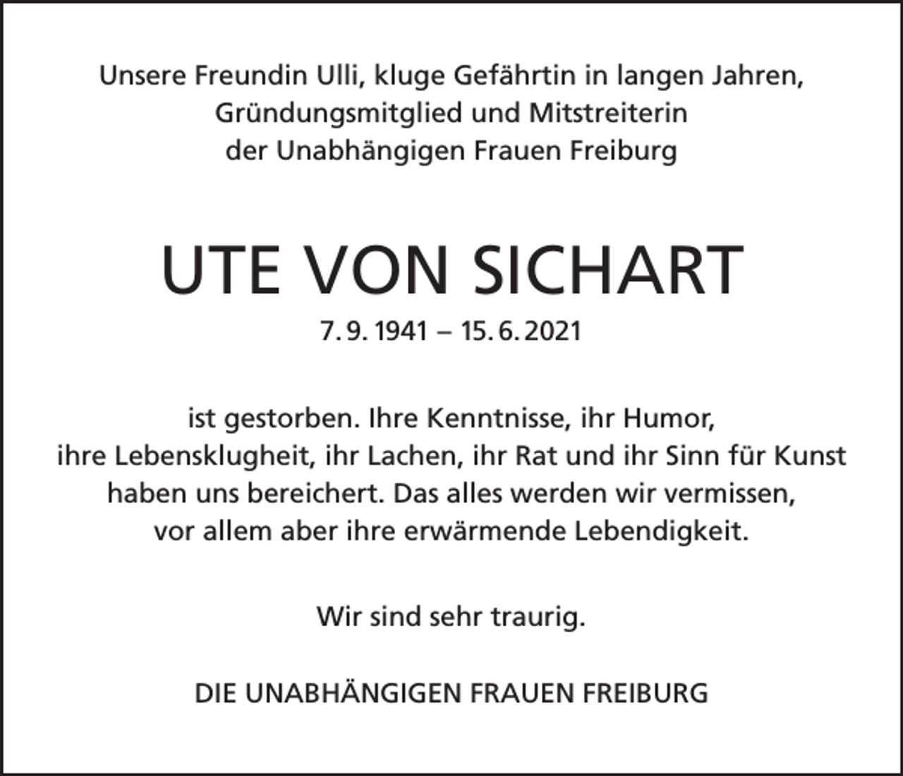 <p>Unsere Freundin Ulli, kluge Gefährtin in langen Jahren,<br />Gründungsmitglied und Mitstreiterin<br />der Unabhängigen Frauen Freiburg</p><p>UTE VON SICHART<br />7. 9. 1941 – 15. 6. 2021<br />ist gestorben. Ihre Kenntnisse, ihr Humor,<br />ihre Lebensklugheit, ihr Lachen, ihr Rat und ihr Sinn für Kunst<br />haben uns bereichert. Das alles werden wir vermissen,<br />vor allem aber ihre erwärmende Lebendigkeit.<br />Wir sind sehr traurig.<br />DIE UNABHÄNGIGEN FRAUEN FREIBURG</p>
