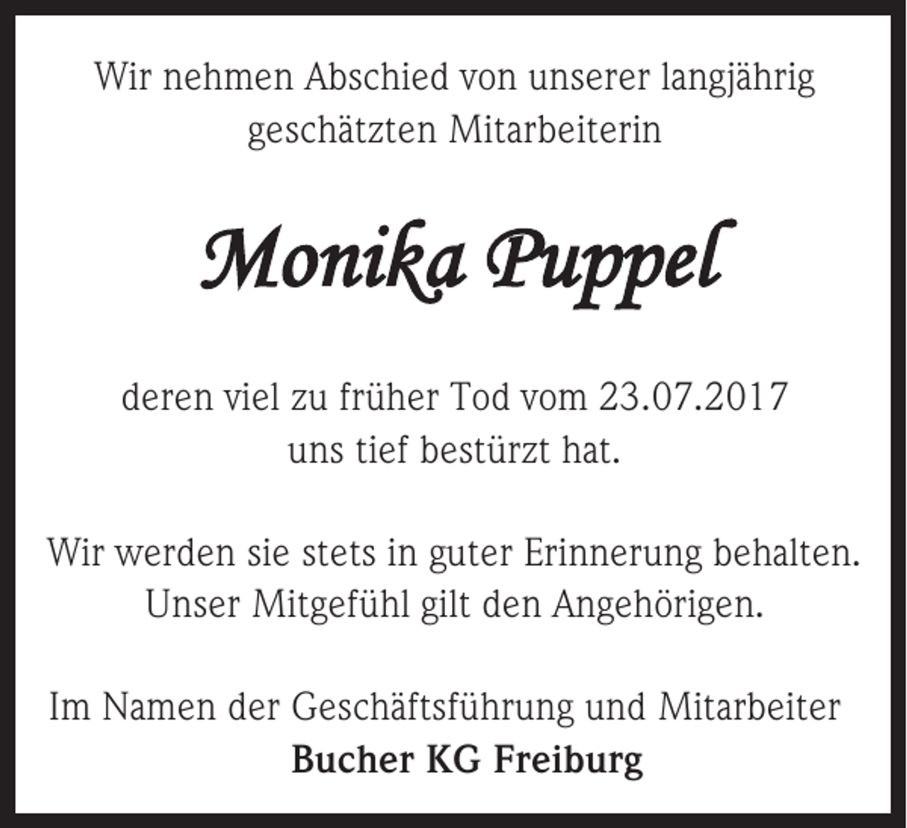 <p>Wirnnehmen<br />Wir<br />e h m e n AAbschied<br />bs c hi e d v von<br />o n u unserer<br />ns er er l alangjährig<br />n gj ä hri g<br />ggeschätzten<br />es c h ät zt e n Mitarbeiterin<br />Mit ar b eit eri n</p><p>MMonika<br />o ni k a PPuppel<br />u p pel<br />dderen<br />er e n viviel<br />el zzuu frfrüher<br />ü h er Tod<br />T o d vvom<br />o m 23.07.2017<br />2 3. 0 7. 2 0 1 7<br />uuns<br />ns titief<br />ef bbestürzt<br />est ür zt hhat.<br />at.<br />Wir wwerden<br />Wir<br />er d e n sisie<br />e ststets<br />ets i ning guter<br />ut er Eri<br />Erinnerung<br />n n er u n g b behalten.<br />e h alt e n.<br />UUnser<br />ns er Mitgefühl<br />Mit g ef ü hl gilt<br />gilt dden<br />e n AAngehörigen.<br />n g e h öri g e n.<br />IImm Namen<br />N a m e n der<br />d er GGeschäftsführung<br />es c h äftsf ü hr u n g uund<br />n d Mitarbeiter<br />Mit ar b eit er<br />BBucher<br />u c h er KG<br />K G Fr<br />Freiburg<br />ei b ur g</p>