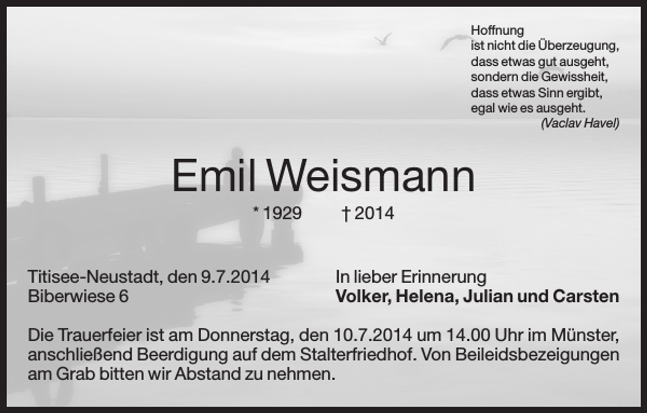 <p>Hoffnung<br />ist nicht die Überzeugung,<br />dass etwas gut ausgeht,<br />sondern die Gewissheit,<br />dass etwas Sinn ergibt,<br />egal wie es ausgeht.<br />(Vaclav Havel)</p><p>Emil Weismann<br />* 1929</p><p>Titisee-Neustadt, den 9.7.2014<br />Biberwiese 6</p><p>† 2014</p><p>In lieber Erinnerung<br />Volker, Helena, Julian und Carsten</p><p>Die Trauerfeier ist am Donnerstag, den 10.7.2014 um 14.00 Uhr im Münster,<br />anschließend Beerdigung auf dem Stalterfriedhof. Von Beileidsbezeigungen<br />am Grab bitten wir Abstand zu nehmen.</p>