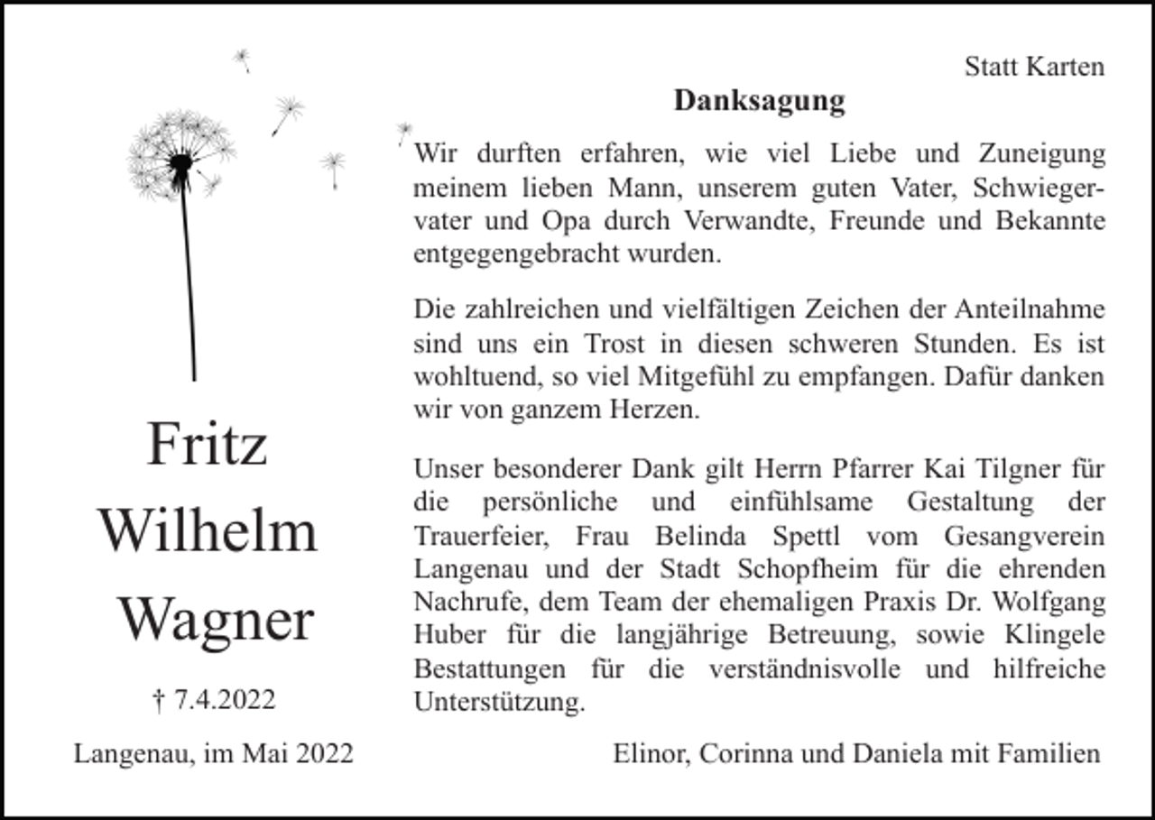 <p>Statt Karten</p><p>Danksagung<br />Wir durften erfahren, wie viel Liebe und Zuneigung<br />meinem lieben Mann, unserem guten Vater, Schwiegervater und Opa durch Verwandte, Freunde und Bekannte<br />entgegengebracht wurden.</p><p>Fritz<br />Wilhelm<br />Wagner<br />† 7.4.2022<br />Langenau, im Mai 2022</p><p>Die zahlreichen und vielfältigen Zeichen der Anteilnahme<br />sind uns ein Trost in diesen schweren Stunden. Es ist<br />wohltuend, so viel Mitgefühl zu empfangen. Dafür danken<br />wir von ganzem Herzen.<br />Unser besonderer Dank gilt Herrn Pfarrer Kai Tilgner für<br />die persönliche und einfühlsame Gestaltung der<br />Trauerfeier, Frau Belinda Spettl vom Gesangverein<br />Langenau und der Stadt Schopfheim für die ehrenden<br />Nachrufe, dem Team der ehemaligen Praxis Dr. Wolfgang<br />Huber für die langjährige Betreuung, sowie Klingele<br />Bestattungen für die verständnisvolle und hilfreiche<br />Unterstützung.<br />Elinor, Corinna und Daniela mit Familien</p>