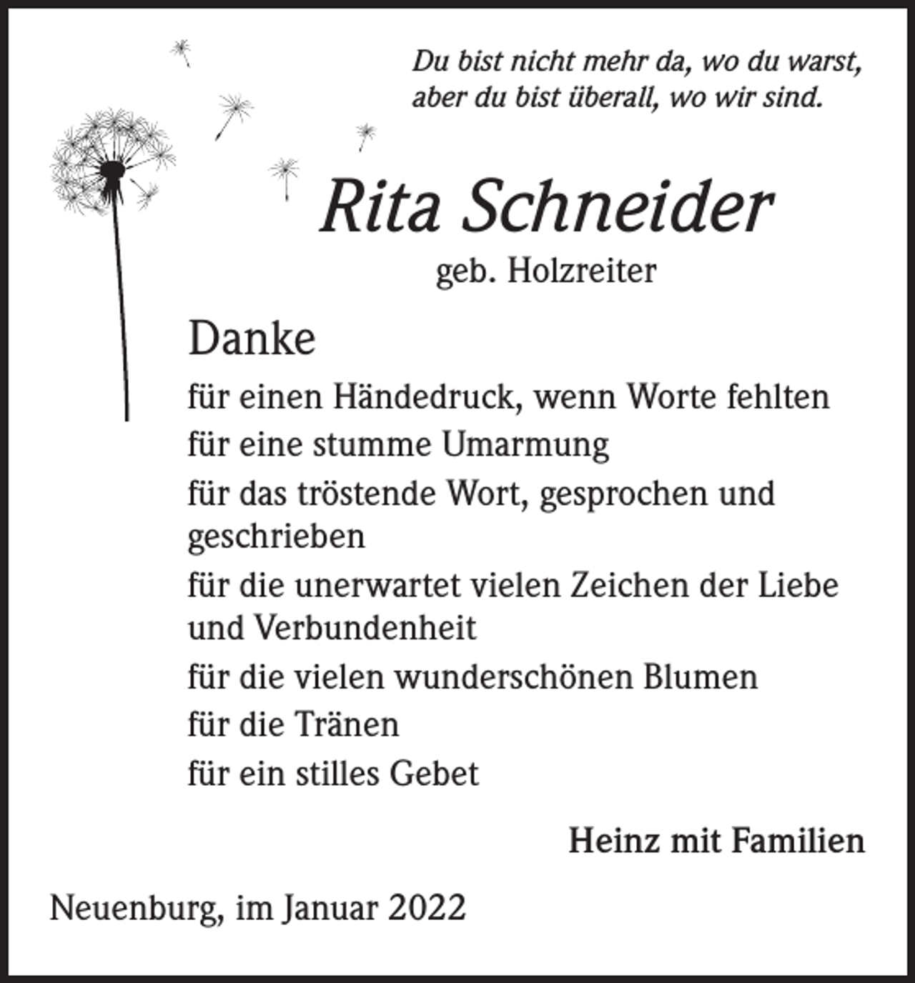 <p>Du bist nicht mehr da, wo du warst,<br />aber du bist überall, wo wir sind.</p><p>Rita Schneider<br />geb. Holzreiter</p><p>Danke<br />für einen Händedruck, wenn Worte fehlten<br />für eine stumme Umarmung<br />für das tröstende Wort, gesprochen und<br />geschrieben<br />für die unerwartet vielen Zeichen der Liebe<br />und Verbundenheit<br />für die vielen wunderschönen Blumen<br />für die Tränen<br />für ein stilles Gebet</p><p>Neuenburg, im Januar 2022</p><p>Heinz mit Familien</p>