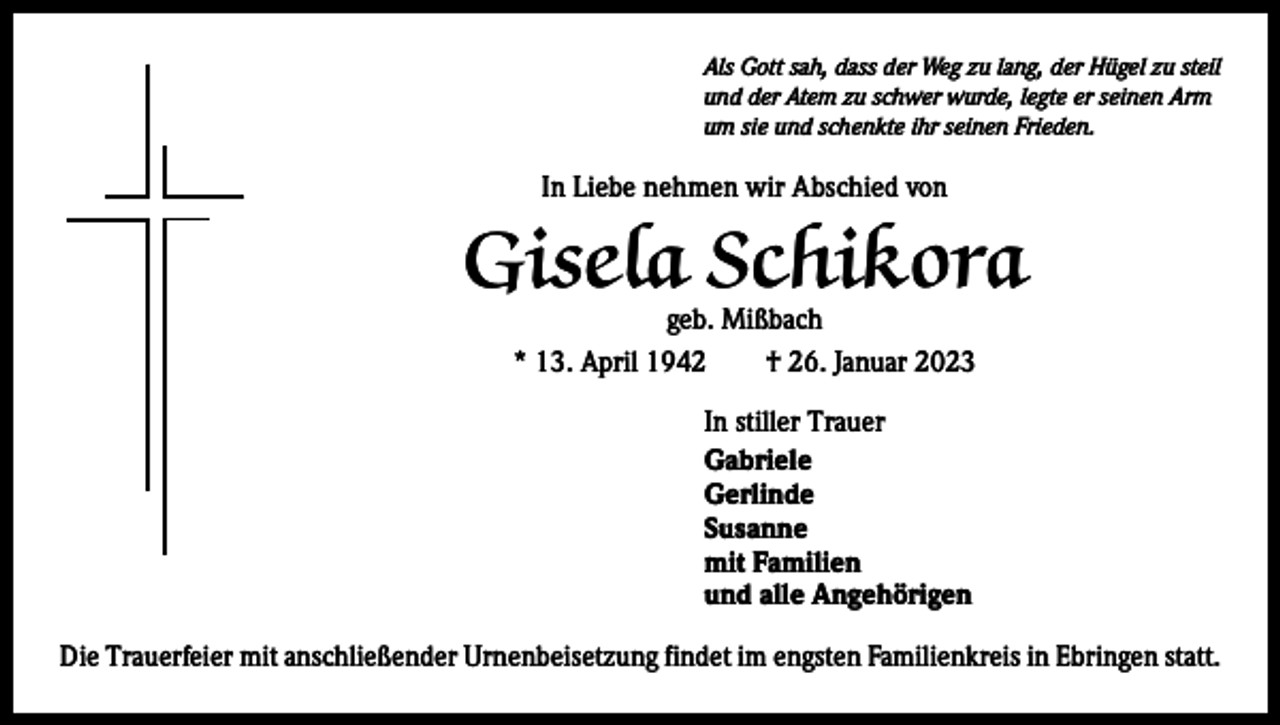 <p>Als Gott sah, dass der Weg zu lang, der Hügel zu steil<br />und der Atem zu schwer wurde, legte er seinen Arm<br />um sie und schenkte ihr seinen Frieden.</p><p>In Liebe nehmen wir Abschied von</p><p>Gisela Schikora<br />geb. Mißbach<br />* 13. April 1942 † 26. Januar 2023<br />In stiller Trauer<br />Gabriele<br />Gerlinde<br />Susanne<br />mit Familien<br />und alle Angehörigen<br />Die Trauerfeier mit anschließender Urnenbeisetzung findet im engsten Familienkreis in Ebringen statt.</p>