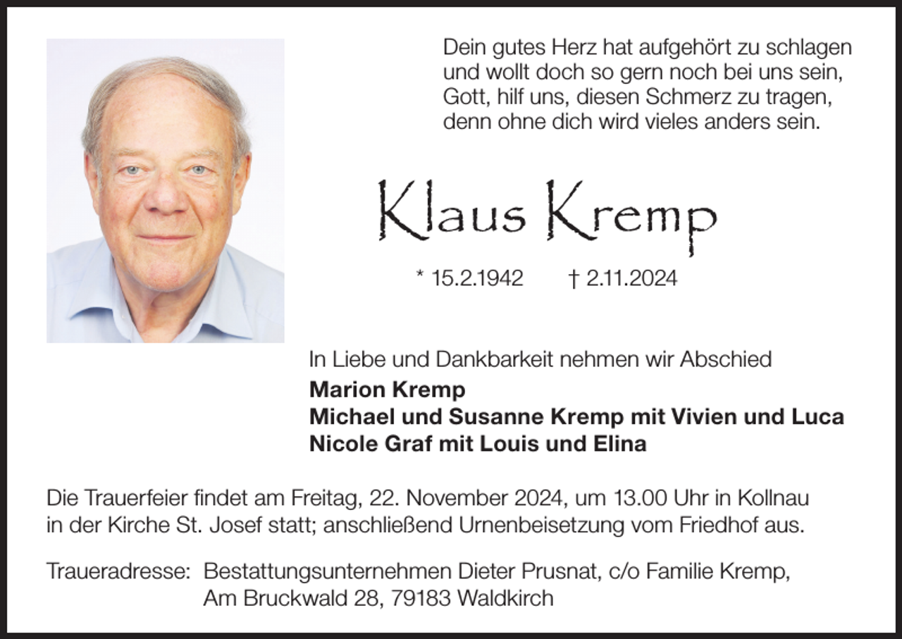 <p>Dein gutes Herz hat aufgehört zu schlagen<br />und wollt doch so gern noch bei uns sein,<br />Gott, hilf uns, diesen Schmerz zu tragen,<br />denn ohne dich wird vieles anders sein.</p><p>Klaus Kremp<br />* 15.2.1942</p><p>† 2.11.2024</p><p>In Liebe und Dankbarkeit nehmen wir Abschied<br />Marion Kremp<br />Michael und Susanne Kremp mit Vivien und Luca<br />Nicole Graf mit Louis und Elina<br />Die Trauerfeier findet am Freitag, 22. November 2024, um 13.00 Uhr in Kollnau<br />in der Kirche St. Josef statt; anschließend Urnenbeisetzung vom Friedhof aus.<br />Traueradresse: Bestattungsunternehmen Dieter Prusnat, c/o Familie Kremp,<br />Am Bruckwald 28, 79183 Waldkirch</p>