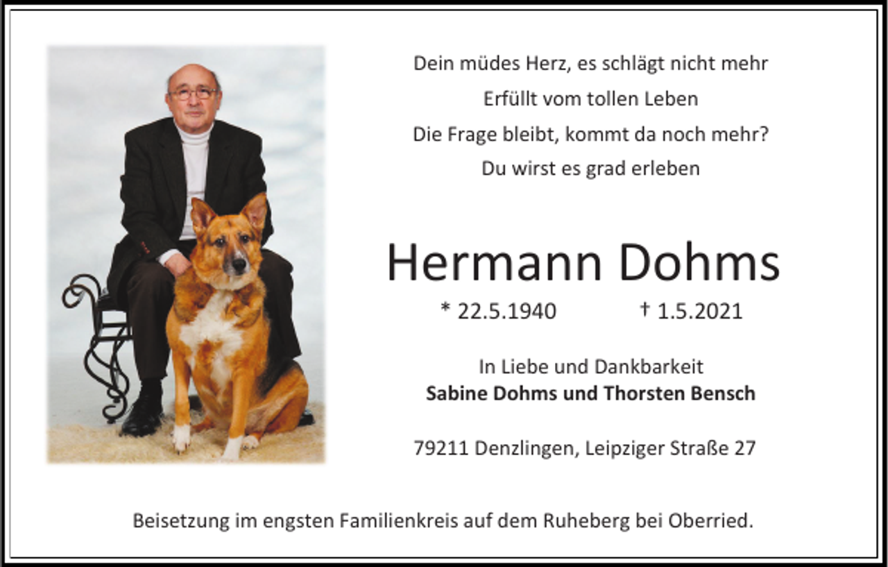 <p>Dein müdes Herz, es schlägt nicht mehr<br />Erfüllt vom tollen Leben</p><p>Die Frage bleibt, kommt da noch mehr?<br />Du wirst es grad erleben</p><p>Hermann Dohms<br />* 22.5.1940</p><p>† 1.5.2021</p><p>In Liebe und Dankbarkeit<br />Sabine Dohms und Thorsten Bensch<br />79211 Denzlingen, Leipziger Straße 27<br />Beisetzung im engsten Familienkreis auf dem Ruheberg bei Oberried.</p>