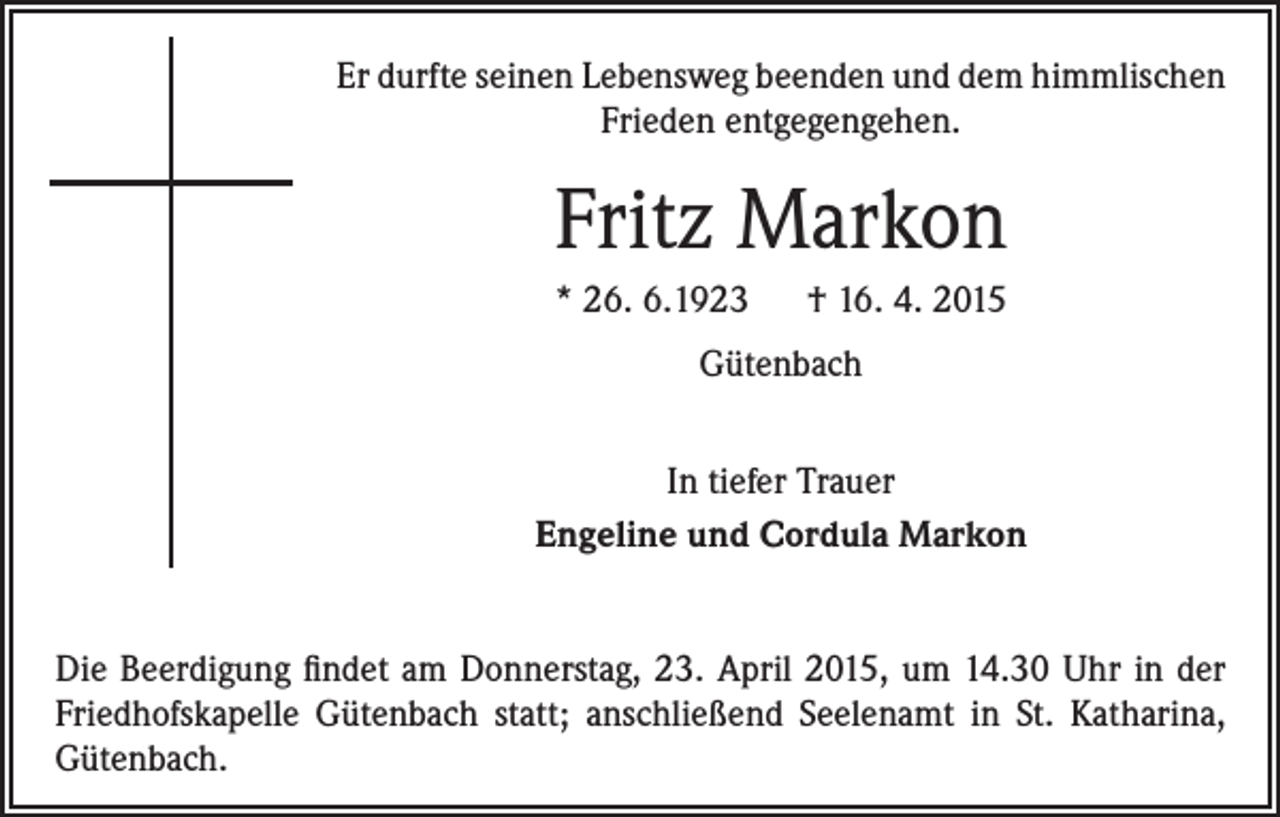 <p>Er durfte seinen Lebensweg beenden und dem himmlischen<br />Frieden entgegengehen.</p><p>Fritz Markon<br />* 26. 6.1923 † 16. 4. 2015<br />Gütenbach<br />In tiefer Trauer<br />Engeline und Cordula Markon<br />Die Beerdigung findet am Donnerstag, 23. April 2015, um 14.30 Uhr in der<br />Friedhofskapelle Gütenbach statt; anschließend Seelenamt in St. Katharina,<br />Gütenbach.</p>