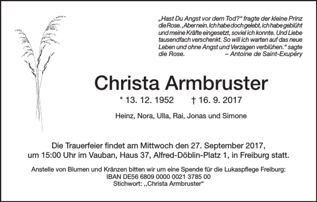 <p>„Hast Du Angst vor dem Tod?“ fragte der kleine Prinz<br />die Rose. ,Aber nein. Ich habe doch gelebt, ich habe geblüht<br />und meine Kräfte eingesetzt, soviel ich konnte. Und Liebe<br />tausendfach verschenkt. So will ich warten auf das neue<br />Leben und ohne Angst und Verzagen verblühen.“ sagte<br />die Rose.<br />– Antoine de Saint-Exupéry</p><p>Christa Armbruster<br />* 13. 12. 1952 † 16. 9. 2017<br />Heinz, Nora, Ulla, Rai, Jonas und Simone</p><p>Die Trauerfeier findet am Mittwoch den 27. September 2017,<br />um 15:00 Uhr im Vauban, Haus 37, Alfred-Döblin-Platz 1, in Freiburg statt.<br />Anstelle von Blumen und Kränzen bitten wir um eine Spende für die Lukaspflege Freiburg:<br />IBAN DE5809 0021 3785 00<br />Stichwort: ,,Christa Armbruster“</p>