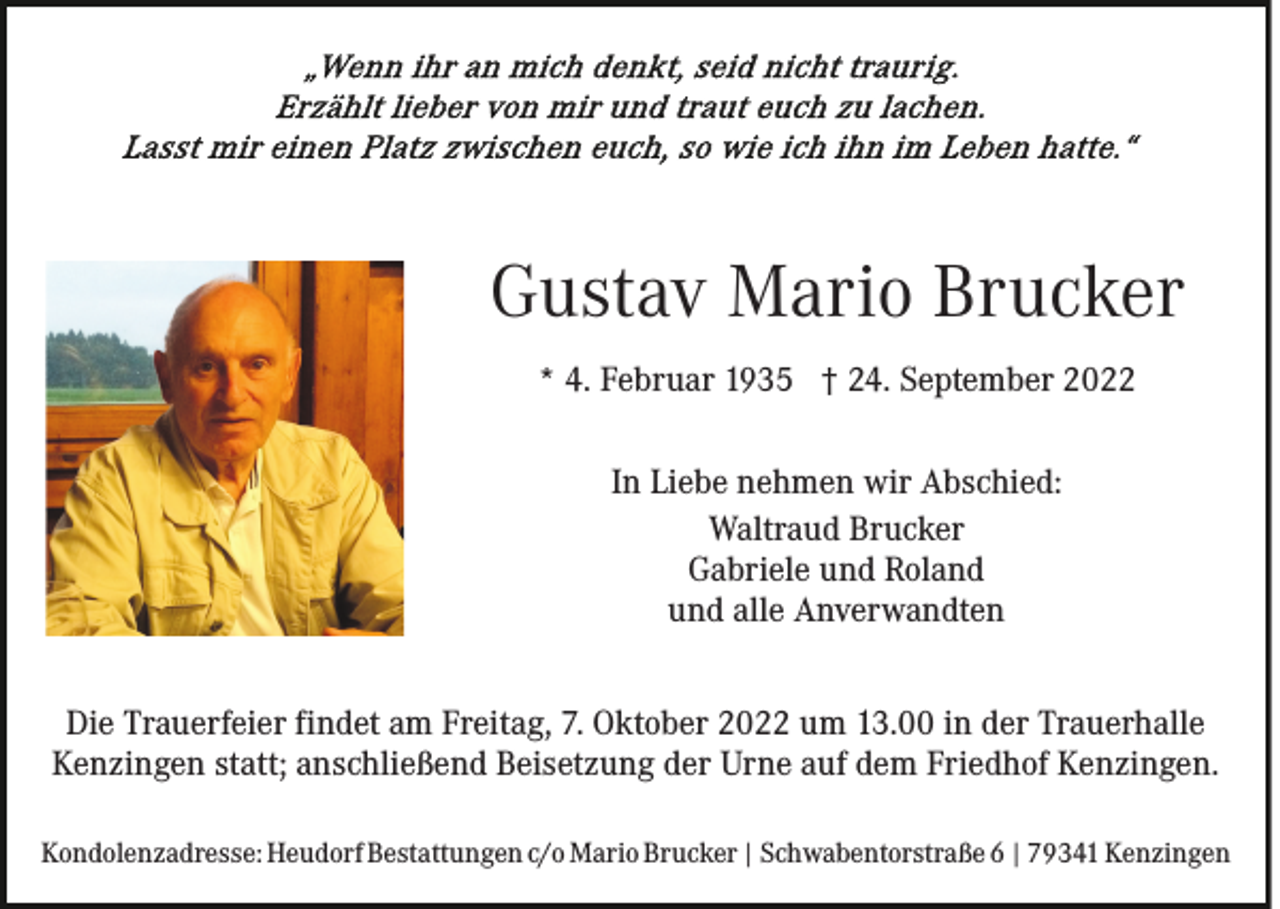 <p>Gustav Mario Brucker<br />* 4. Februar 1935 † 24. September 2022<br />In Liebe nehmen wir Abschied:<br />Waltraud Brucker<br />Gabriele und Roland<br />und alle Anverwandten<br />Die Trauerfeier findet am Freitag, 7. Oktober 2022 um 13.00 in der Trauerhalle<br />Kenzingen statt; anschließend Beisetzung der Urne auf dem Friedhof Kenzingen.<br />Kondolenzadresse: Heudorf Bestattungen c/o Mario Brucker | Schwabentorstraße 6 | 79341 Kenzingen</p>