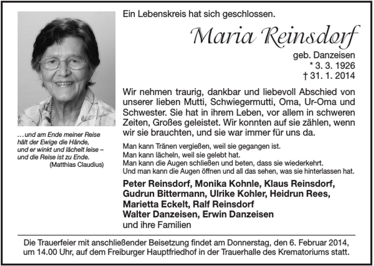 <p>Ein Lebenskreis hat sich geschlossen.</p><p>Maria Reinsdorf<br />geb. Danzeisen<br />* 3. 3. 1926<br />† 31. 1. 2014</p><p>. . . und am Ende meiner Reise<br />hält der Ewige die Hände,<br />und er winkt und lächelt leise –<br />und die Reise ist zu Ende.<br />(Matthias Claudius)</p><p>Wir nehmen traurig, dankbar und liebevoll Abschied von<br />unserer lieben Mutti, Schwiegermutti, Oma, Ur-Oma und<br />Schwester. Sie hat in ihrem Leben, vor allem in schweren<br />Zeiten, Großes geleistet. Wir konnten auf sie zählen, wenn<br />wir sie brauchten, und sie war immer für uns da.<br />Man kann Tränen vergießen, weil sie gegangen ist.<br />Man kann lächeln, weil sie gelebt hat.<br />Man kann die Augen schließen und beten, dass sie wiederkehrt.<br />Und man kann die Augen öffnen und all das sehen, was sie hinterlassen hat.</p><p>Peter Reinsdorf, Monika Kohnle, Klaus Reinsdorf,<br />Gudrun Bittermann, Ulrike Kohler, Heidrun Rees,<br />Marietta Eckelt, Ralf Reinsdorf<br />Walter Danzeisen, Erwin Danzeisen<br />und ihre Familien<br />Die Trauerfeier mit anschließender Beisetzung findet am Donnerstag, den 6. Februar 2014,<br />um 14.00 Uhr, auf dem Freiburger Hauptfriedhof in der Trauerhalle des Krematoriums statt.</p>