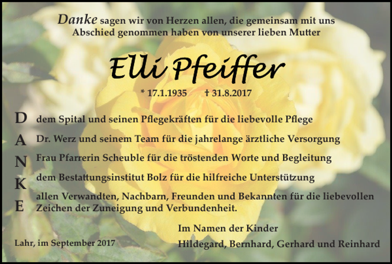 <p>Danke sagen wir von Herzen allen, die gemeinsam mit uns<br />Abschied genommen haben von unserer lieben Mu�er</p><p>* 17.1.1935</p><p>D<br />A<br />N<br />K<br />E</p><p>† 31.8.2017</p><p>dem Spital und seinen Pﬂegekräften für die liebevolle Pﬂege<br />Dr. Werz und seinem Team für die jahrelange ärztliche Versorgung<br />Frau Pfarrerin Scheuble für die tröstenden Worte und Begleitung<br />dem Besta�ungsinstitut Bolz für die hilfreiche Unterstü�ung<br />allen Verwandten, Nachbarn, Freunden und Bekannten für die liebevollen<br />Zeichen der Zuneigung und Verbundenheit.<br />Im Namen der Kinder</p><p>Lahr, im September 2017</p><p>Hildegard, Bernhard, Gerhard und Reinhard</p>
