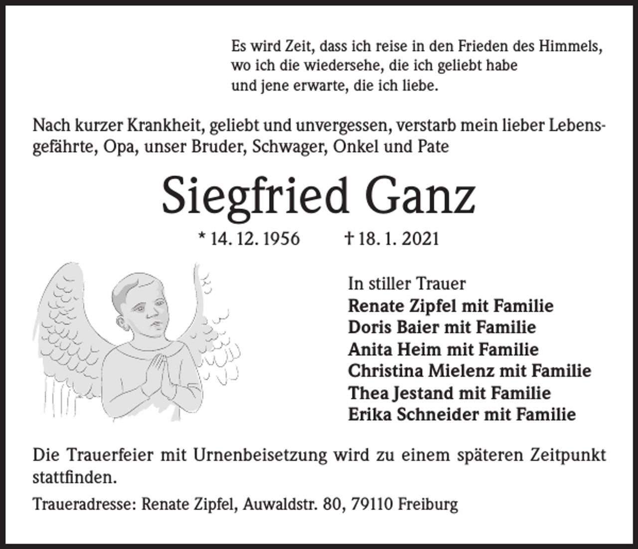 <p>Es wird Zeit, dass ich reise in den Frieden des Himmels,<br />wo ich die wiedersehe, die ich geliebt habe<br />und jene erwarte, die ich liebe.</p><p>Nach kurzer Krankheit, geliebt und unvergessen, verstarb mein lieber Lebensgefährte, Opa, unser Bruder, Schwager, Onkel und Pate</p><p>Siegfried Ganz<br />* 14. 12. 1956</p><p>† 18. 1. 2021</p><p>In stiller Trauer<br />Renate Zipfel mit Familie<br />Doris Baier mit Familie<br />Anita Heim mit Familie<br />Christina Mielenz mit Familie<br />Thea Jestand mit Familie<br />Erika Schneider mit Familie<br />Die Trauerfeier mit Urnenbeisetzung wird zu einem späteren Zeitpunkt<br />stattfinden.<br />Traueradresse: Renate Zipfel, Auwaldstr. 80, 79110 Freiburg</p>