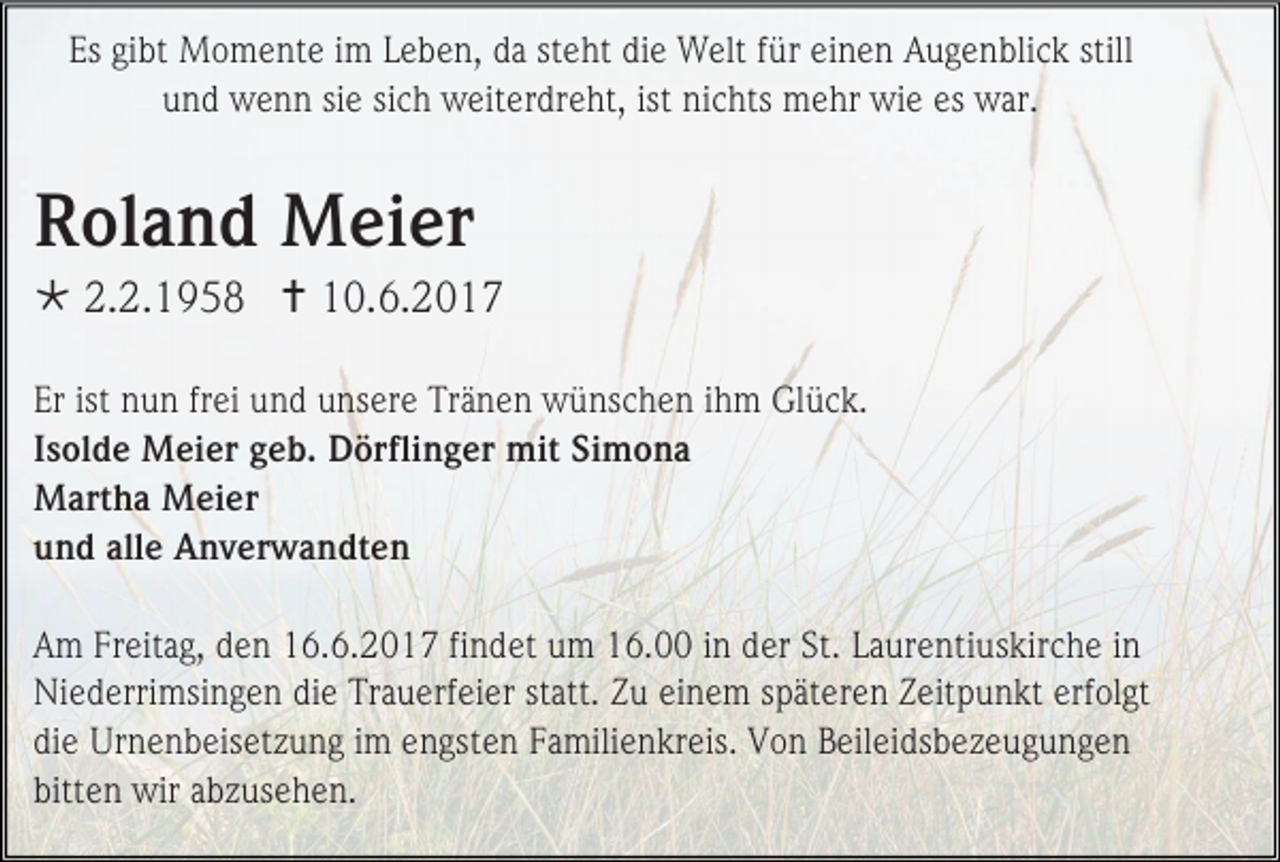 <p>Es gibt Momente im Leben, da steht die Welt für einen Augenblick still<br />und wenn sie sich weiterdreht, ist nichts mehr wie es war.</p><p>Roland Meier<br /> 2.2.1958  10.6.2017<br />Er ist nun frei und unsere Tränen wünschen ihm Glück.<br />Isolde Meier geb. Dörflinger mit Simona<br />Martha Meier<br />und alle Anverwandten<br />Am Freitag, den 16.6.2017 findet um 16.00 in der St. Laurentiuskirche in<br />Niederrimsingen die Trauerfeier statt. Zu einem späteren Zeitpunkt erfolgt<br />die Urnenbeisetzung im engsten Familienkreis. Von Beileidsbezeugungen<br />bitten wir abzusehen.</p>