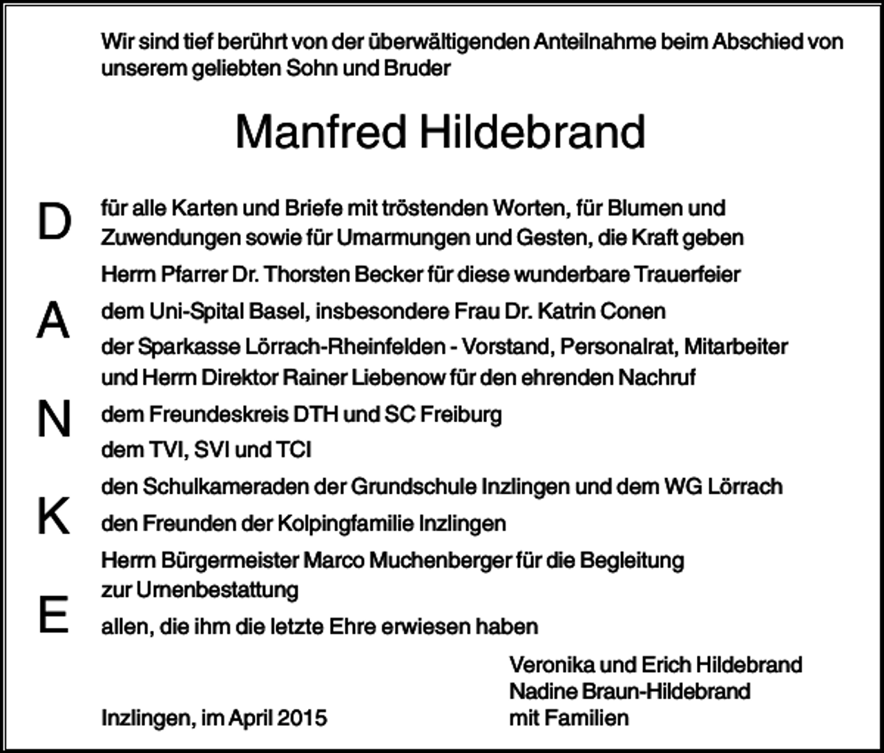 <p>Wir sind tief berührt von der überwältigenden Anteilnahme beim Abschied von<br />unserem geliebten Sohn und Bruder</p><p>Manfred Hildebrand</p><p>D</p><p>für alle Karten und Briefe mit tröstenden Worten, für Blumen und<br />Zuwendungen sowie für Umarmungen und Gesten, die Kraft geben<br />Herrn Pfarrer Dr. Thorsten Becker für diese wunderbare Trauerfeier</p><p>A<br />N<br />K<br />E</p><p>dem Uni-Spital Basel, insbesondere Frau Dr. Katrin Conen<br />der Sparkasse Lörrach-Rheinfelden - Vorstand, Personalrat, Mitarbeiter<br />und Herrn Direktor Rainer Liebenow für den ehrenden Nachruf<br />dem Freundeskreis DTH und SC Freiburg<br />dem TVI, SVI und TCI<br />den Schulkameraden der Grundschule Inzlingen und dem WG Lörrach<br />den Freunden der Kolpingfamilie Inzlingen<br />Herrn Bürgermeister Marco Muchenberger für die Begleitung<br />zur Urnenbestattung<br />allen, die ihm die letzte Ehre erwiesen haben</p><p>Inzlingen, im April 2015</p><p>Veronika und Erich Hildebrand<br />Nadine Braun-Hildebrand<br />mit Familien</p>