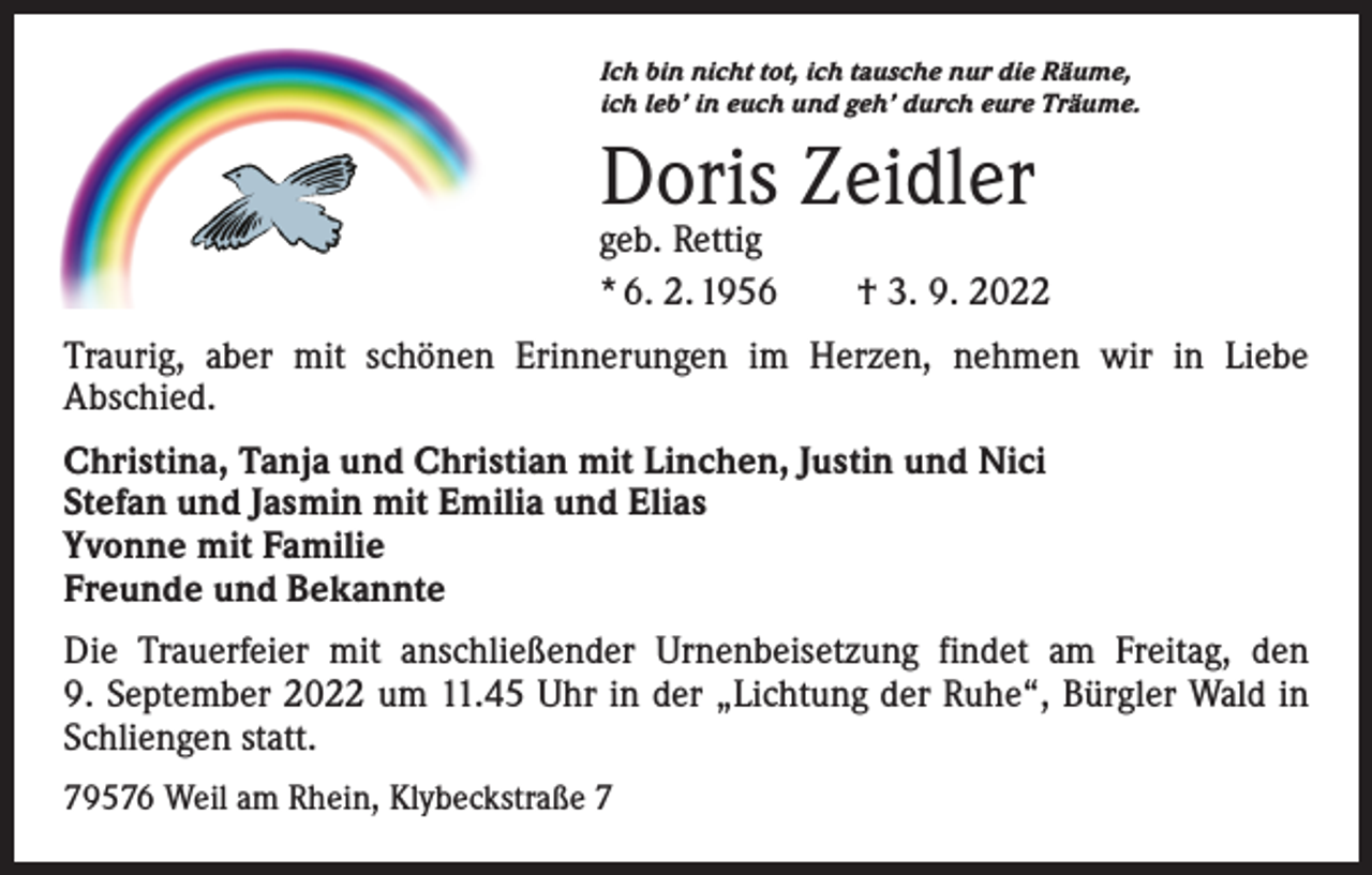 <p>Ich bin nicht tot, ich tausche nur die Räume,<br />ich leb’ in euch und geh’ durch eure Träume.</p><p>Doris Zeidler</p><p>geb. Rettig<br />* 6. 2. 1956 † 3. 9. 2022<br />Traurig, aber mit schönen Erinnerungen im Herzen, nehmen wir in Liebe<br />­A bschied.<br />Christina, Tanja und Christian mit Linchen, Justin und Nici<br />Stefan und Jasmin mit Emilia und Elias<br />Yvonne mit Familie<br />Freunde und Bekannte<br />Die Trauerfeier mit anschließender Urnenbeisetzung findet am Freitag, den<br />9. September 2022 um 11.45 Uhr in der „Lichtung der Ruhe“, Bürgler Wald in<br />Schliengen statt.<br />79576 Weil am Rhein, Klybeckstraße 7</p>