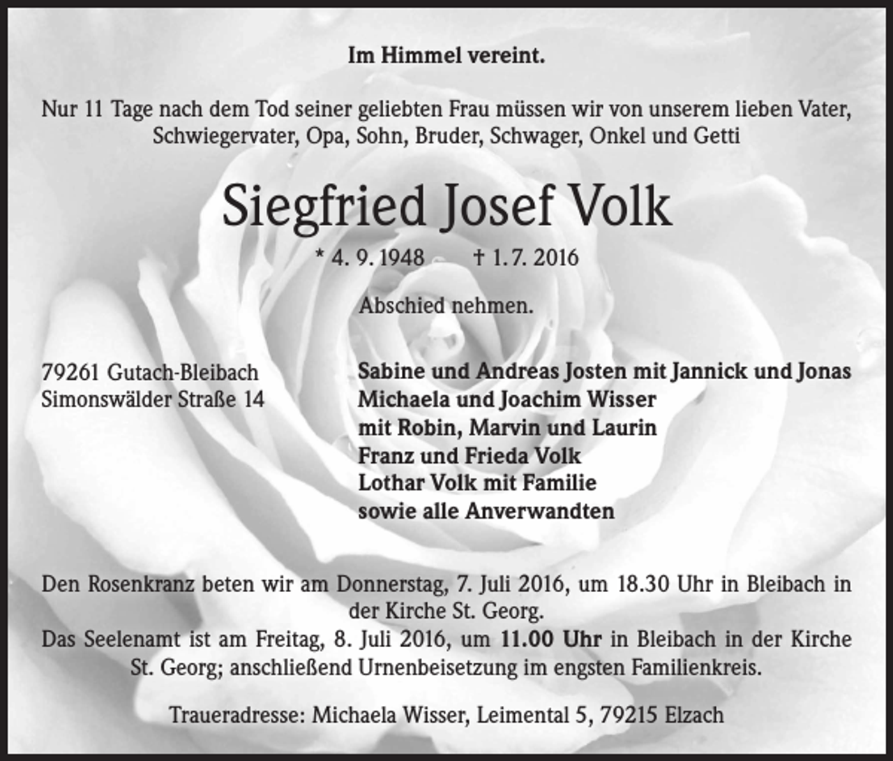 <p>Im Himmel vereint.<br />Nur 11 Tage nach dem Tod seiner geliebten Frau müssen wir von unserem lieben Vater,<br />Schwiegervater, Opa, Sohn, Bruder, Schwager, Onkel und Getti</p><p>Siegfried Josef Volk<br />* 4. 9. 1948 † 1. 7. 2016<br />Abschied nehmen.<br />79261 Gutach-Bleibach<br />Simonswälder Straße 14</p><p>Sabine und Andreas Josten mit Jannick und Jonas<br />Michaela und Joachim Wisser<br />mit Robin, Marvin und Laurin<br />Franz und Frieda Volk<br />Lothar Volk mit Familie<br />sowie alle Anverwandten</p><p>Den Rosenkranz beten wir am Donnerstag, 7. Juli 2016, um 18.30 Uhr in Bleibach in<br />der Kirche St. Georg.<br />Das Seelenamt ist am Freitag, 8. Juli 2016, um 11.00 Uhr in Bleibach in der Kirche<br />St. Georg; anschließend Urnenbeisetzung im engsten Familienkreis.<br />Traueradresse: Michaela Wisser, Leimental 5, 79215 Elzach</p>