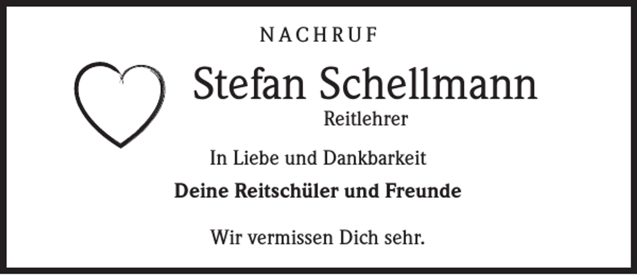 <p>NACHRUF</p><p>Stefan Schellmann<br />Reitlehrer</p><p>In Liebe und Dankbarkeit<br />Deine Reitschüler und Freunde<br />Wir vermissen Dich sehr.</p>