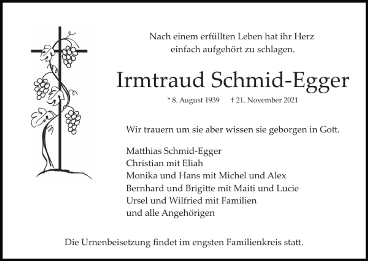 <p>Nach einem erfüllten Leben hat ihr Herz<br />einfach aufgehört zu schlagen.</p><p>Irmtraud Schmid­Egger<br />* 8. August 1939</p><p>† 21. November 2021</p><p>Wir trauern um sie aber wissen sie geborgen in Go�.<br />Ma�hias Schmid­Egger<br />Christian mit Eliah<br />Monika und Hans mit Michel und Alex<br />Bernhard und Brigi�e mit Maiti und Lucie<br />Ursel und Wilfried mit Familien<br />und alle Angehörigen<br />Die Urnenbeise�ung ﬁndet im engsten Familienkreis sta�.</p>