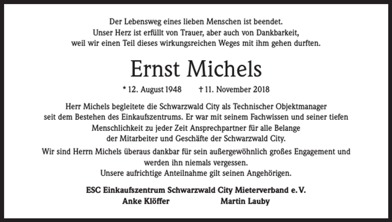 <p>Der Lebensweg eines lieben Menschen ist beendet.<br />Unser Herz ist erfüllt von Trauer, aber auch von Dankbarkeit,<br />weil wir einen Teil dieses wirkungsreichen Weges mit ihm gehen durften.</p><p>Ernst Michels<br />* 12. August 1948 † 11. November 2018<br />Herr Michels begleitete die Schwarzwald City als Technischer Objektmanager<br />seit dem Bestehen des Einkaufszentrums. Er war mit seinem Fachwissen und seiner tiefen<br />Menschlichkeit zu jeder Zeit Ansprechpartner für alle Belange<br />der Mitarbeiter und Geschäfte der Schwarzwald City.<br />Wir sind Herrn Michels überaus dankbar für sein außergewöhnlich großes Engagement und<br />werden ihn niemals vergessen.<br />Unsere aufrichtige Anteilnahme gilt seinen Angehörigen.<br />ESC Einkaufszentrum Schwarzwald City Mieterverband e. V.<br />Anke Klöffer Martin Lauby</p>