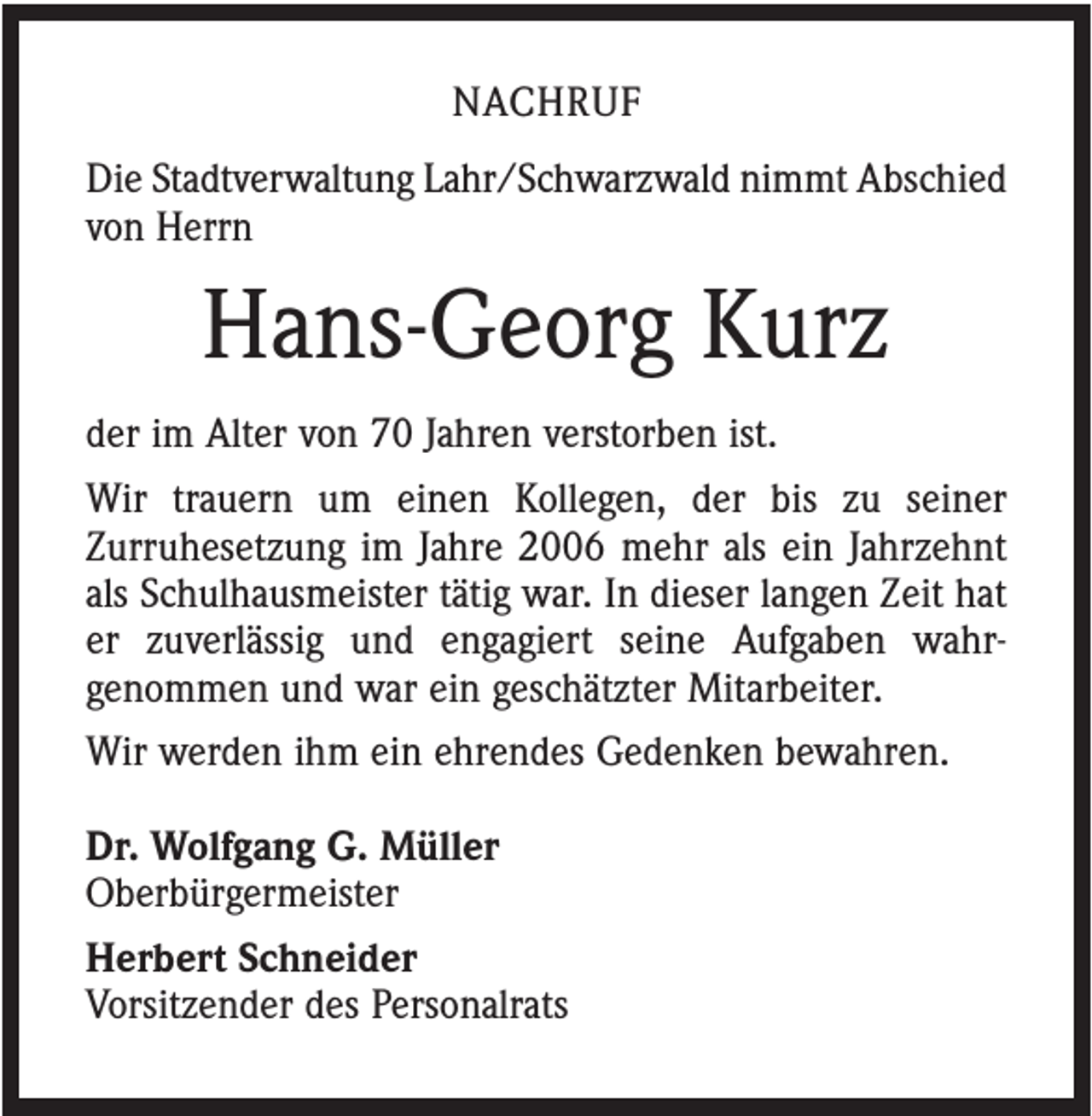 <p>NACHRUF<br />Die Stadtverwaltung Lahr/Schwarzwald nimmt Abschied<br />von Herrn</p><p>Hans-Georg Kurz<br />der im Alter von 70 Jahren verstorben ist.<br />Wir trauern um einen Kollegen, der bis zu seiner<br />Zurruhesetzung im Jahre 2006 mehr als ein Jahrzehnt<br />als Schulhausmeister tätig war. In dieser langen Zeit hat<br />er zuverlässig und engagiert seine Aufgaben wahrgenommen und war ein geschätzter Mitarbeiter.<br />Wir werden ihm ein ehrendes Gedenken bewahren.<br />Dr. Wolfgang G. Müller<br />Oberbürgermeister<br />Herbert Schneider<br />Vorsitzender des Personalrats</p>