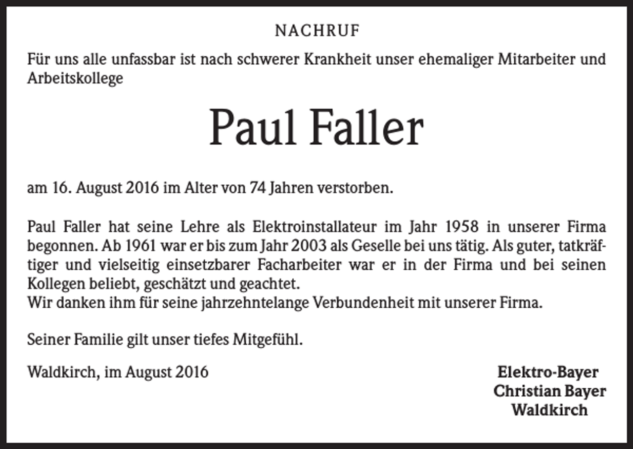 <p>N A C H RU F<br />Für uns alle unfassbar ist nach schwerer Krankheit unser ehemaliger Mitarbeiter und<br />Arbeitskollege</p><p>Paul Faller<br />am 16. August 2016 im Alter von 74 Jahren verstorben.<br />Paul Faller hat seine Lehre als Elektroinstallateur im Jahr 1958 in unserer Firma<br />begonnen. Ab 1961 war er bis zum Jahr 2003 als Geselle bei uns tätig. Als guter, tatkräftiger und vielseitig einsetzbarer Facharbeiter war er in der Firma und bei seinen<br />Kollegen beliebt, geschätzt und geachtet.<br />Wir danken ihm für seine jahrzehntelange Verbundenheit mit unserer Firma.<br />Seiner Familie gilt unser tiefes Mitgefühl.<br />Waldkirch, im August 2016</p><p>Elektro-Bayer<br />Christian Bayer<br />Waldkirch</p>