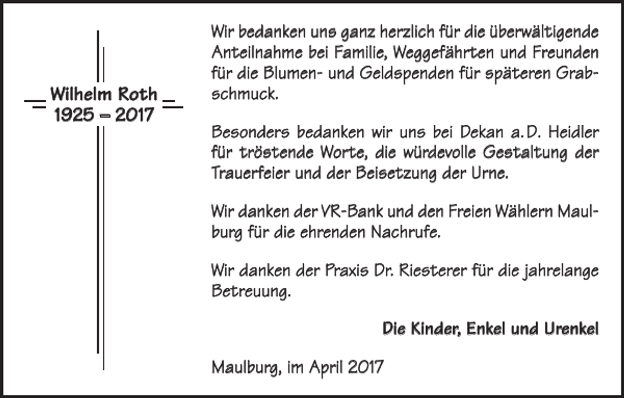 <p>Wilhelm Roth<br />1925 – 2017</p><p>Wir bedanken uns ganz herzlich für die überwältigende<br />Anteilnahme bei Familie, Weggefährten und Freunden<br />für die Blumen- und Geldspenden für späteren Grab­<br />schmuck.<br />Besonders bedanken wir uns bei Dekan a. D. Heidler<br />für tröstende Worte, die würdevolle Gestaltung der<br />Trau­erfeier und der Beisetzung der Urne.<br />Wir danken der VR-Bank und den Freien Wählern Maul­<br />burg für die ehrenden Nachrufe.<br />Wir danken der Praxis Dr. Riesterer für die jahrelange<br />Betreuung.<br />Die Kinder, Enkel und Urenkel<br />Maulburg, im April 2017</p>