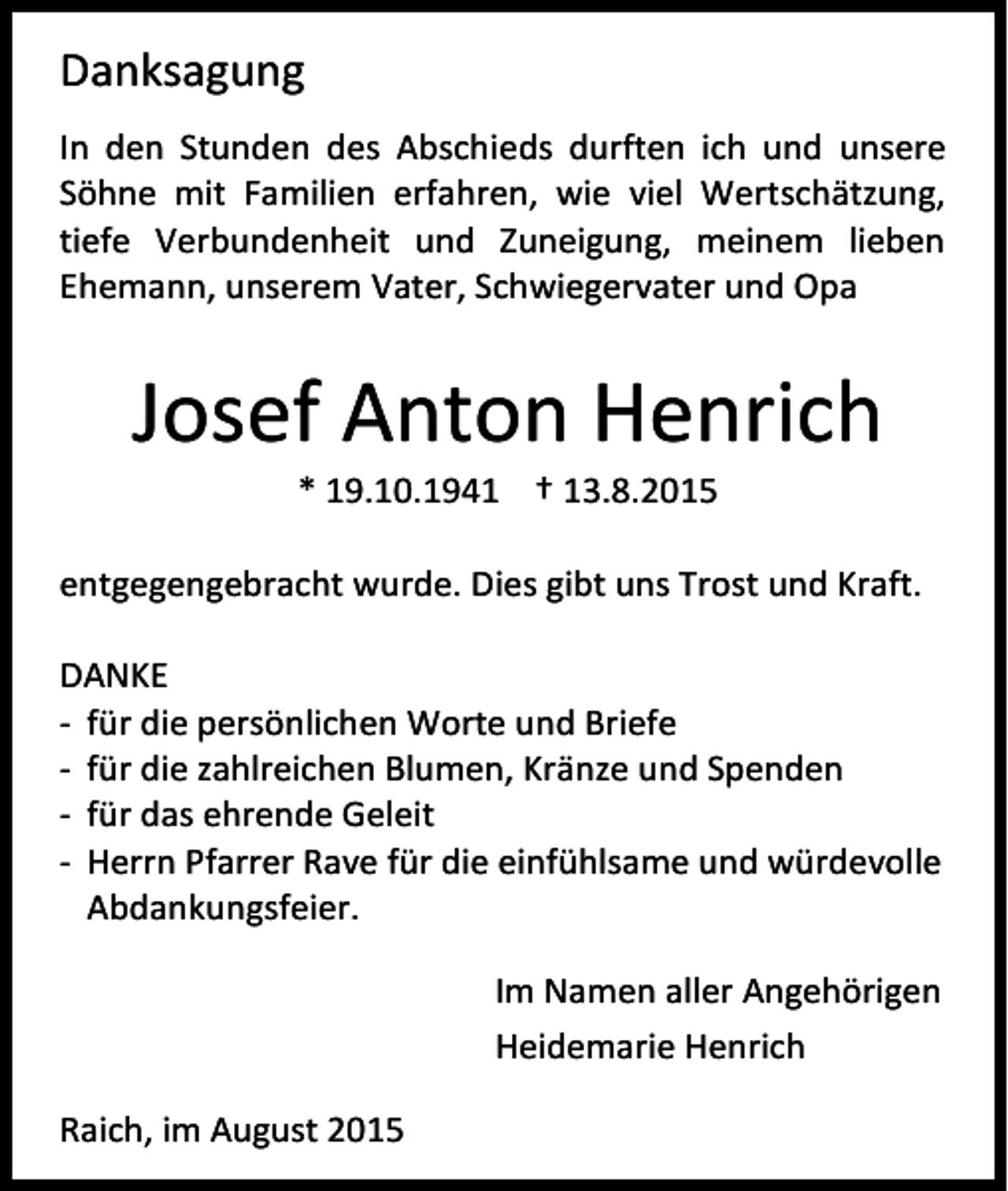 <p>Danksagung<br />In den Stunden des Abschieds durften ich und unsere<br />Söhne mit Familien erfahren, wie viel Wertschätzung,<br />tiefe Verbundenheit und Zuneigung, meinem lieben<br />Ehemann, unserem Vater, Schwiegervater und Opa</p><p>Josef Anton Henrich<br />* 19.10.1941 † 13.8.2015</p><p>entgegengebracht wurde. Dies gibt uns Trost und Kraft.<br />DANKE<br />- für die persönlichen Worte und Briefe<br />- für die zahlreichen Blumen, Kränze und Spenden<br />- für das ehrende Geleit<br />- Herrn Pfarrer Rave für die einfühlsame und würdevolle<br />Abdankungsfeier.<br />Im Namen aller Angehörigen<br />Heidemarie Henrich<br />Raich, im August 2015</p>