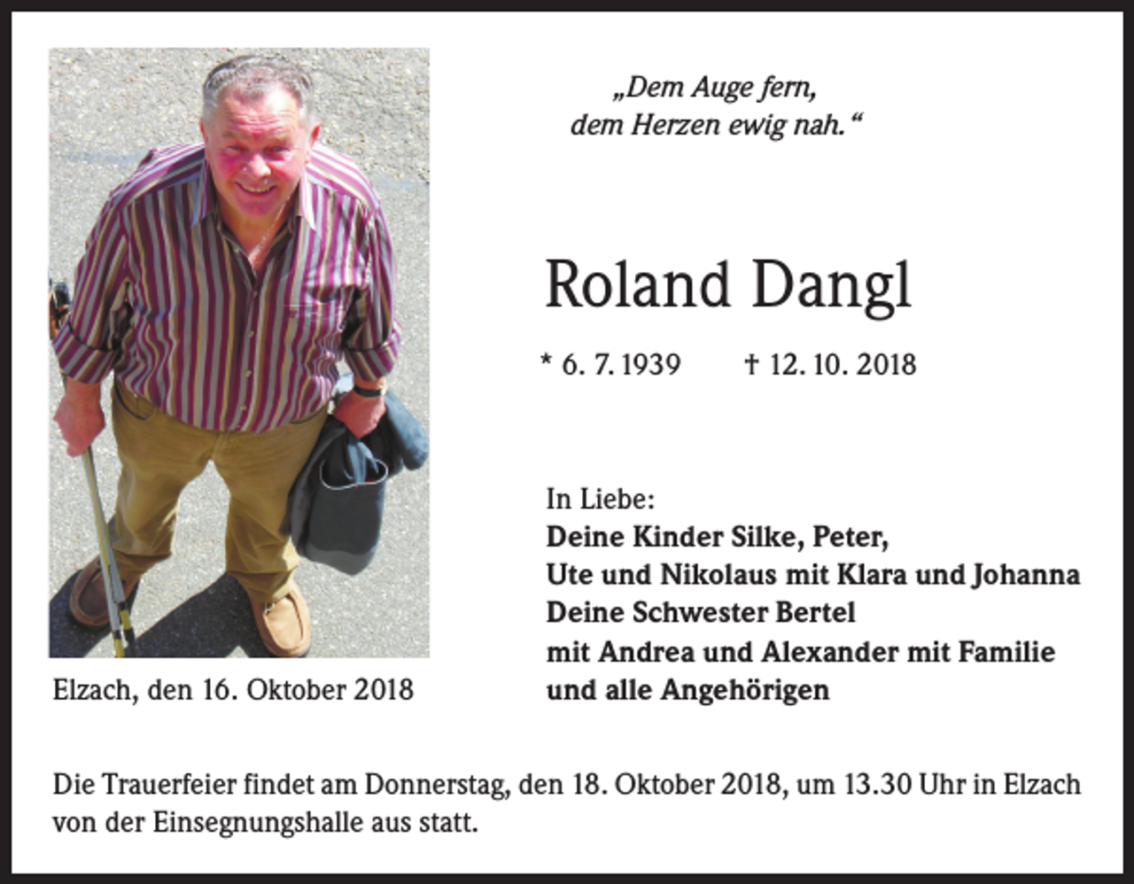 <p>„Dem Auge fern,<br />dem Herzen ewig nah.“</p><p>Roland Dangl<br />* 6. 7. 1939 † 12. 10. 2018</p><p>Elzach, den 16. Oktober 2018</p><p>In Liebe:<br />Deine Kinder Silke, Peter,<br />Ute und Nikolaus mit Klara und Johanna<br />Deine Schwester Bertel<br />mit Andrea und Alexander mit Familie<br />und alle Angehörigen</p><p>Die Trauerfeier findet am Donnerstag, den 18. Oktober 2018, um 13.30 Uhr in Elzach<br />von der Einsegnungshalle aus statt.</p>