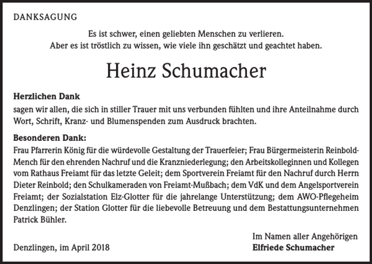 <p>DANKSAGUNG<br />Es ist schwer, einen geliebten Menschen zu verlieren.<br />Aber es ist tröstlich zu wissen, wie viele ihn geschätzt und geachtet haben.</p><p>Heinz Schumacher<br />Herzlichen Dank<br />sagen wir allen, die sich in stiller Trauer mit uns verbunden fühlten und ihre Anteilnahme durch<br />Wort, Schrift, Kranz- und Blumenspenden zum Ausdruck brachten.<br />Besonderen Dank:<br />Frau Pfarrerin König für die würdevolle Gestaltung der Trauerfeier; Frau Bürgermeisterin ReinboldMench für den ehrenden Nachruf und die Kranzniederlegung; den Arbeitskolleginnen und Kollegen<br />vom Rathaus Freiamt für das letzte Geleit; dem Sportverein Freiamt für den Nachruf durch Herrn<br />Dieter Reinbold; den Schulkameraden von Freiamt-Mußbach; dem VdK und dem Angelsportverein<br />Freiamt; der Sozialstation Elz-Glotter für die jahrelange Unterstützung; dem AWO-Pflegeheim<br />Denzlingen; der Station Glotter für die liebevolle Betreuung und dem Bestattungsunternehmen<br />Patrick Bühler.</p><p>Denzlingen, im April 2018</p><p>Im Namen aller Angehörigen<br />Elfriede Schumacher</p>