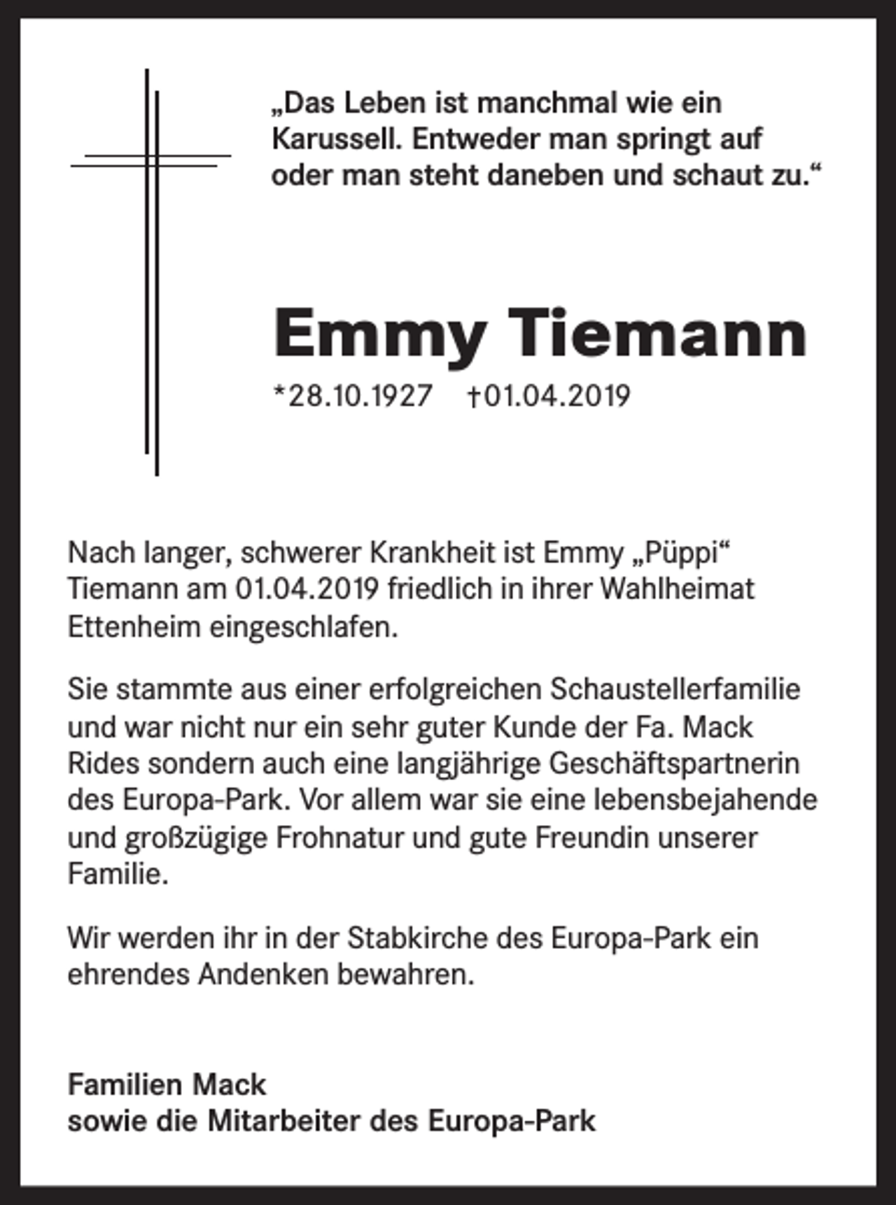 <p>„Das Leben ist manchmal wie ein<br />Karussell. Entweder man springt auf<br />oder man steht daneben und schaut zu.“</p><p>Emmy Tiemann<br />*28.10.1927</p><p>01.04.2019</p><p>Nach langer, schwerer Krankheit ist Emmy „Püppi“<br />Tiemann am 01.04.2019 friedlich in ihrer Wahlheimat<br />Ettenheim eingeschlafen.<br />Sie stammte aus einer erfolgreichen Schaustellerfamilie<br />und war nicht nur ein sehr guter Kunde der Fa. Mack<br />Rides sondern auch eine langjährige Geschäftspartnerin<br />des Europa-Park. Vor allem war sie eine lebensbejahende<br />und großzügige Frohnatur und gute Freundin unserer<br />Familie.<br />Wir werden ihr in der Stabkirche des Europa-Park ein<br />ehrendes Andenken bewahren.<br />Familien Mack<br />sowie die Mitarbeiter des Europa-Park</p>