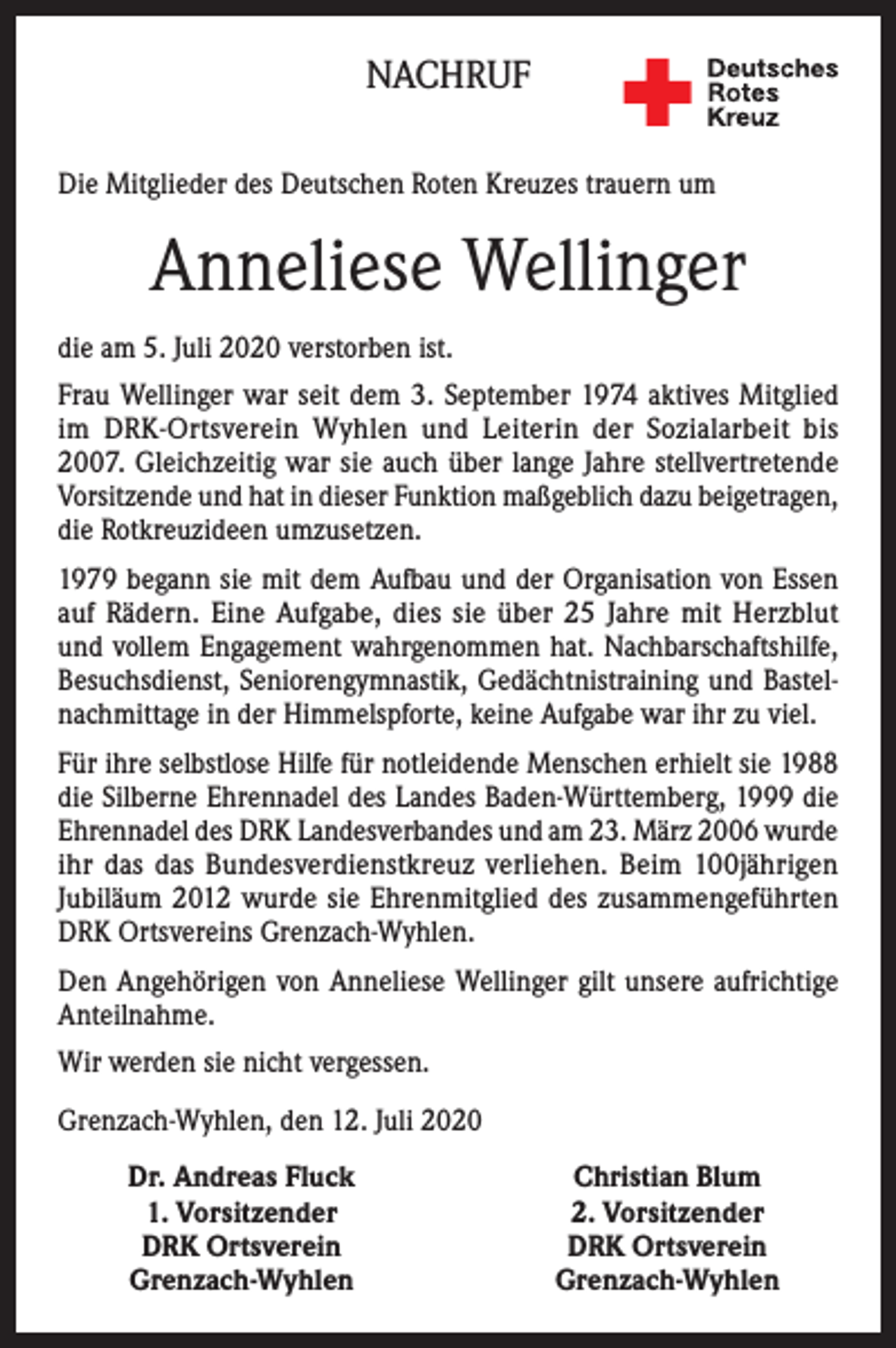 <p>NACHRUF<br />Die Mitglieder des Deutschen Roten Kreuzes trauern um</p><p>Anneliese Wellinger<br />die am 5. Juli 2020 verstorben ist.<br />Frau Wellinger war seit dem 3. September 1974 aktives Mitglied<br />im DRK-Ortsverein Wyhlen und Leiterin der Sozialarbeit bis<br />2007. Gleichzeitig war sie auch über lange Jahre stellvertretende<br />Vorsitzende und hat in dieser Funktion maßgeblich dazu beigetragen,<br />die Rotkreuzideen umzusetzen.<br />1979 begann sie mit dem Aufbau und der Organisation von Essen<br />auf Rädern. Eine Aufgabe, dies sie über 25 Jahre mit Herzblut<br />und vollem Engagement wahrgenommen hat. Nachbarschaftshilfe,<br />Besuchsdienst, Seniorengymnastik, Gedächtnistraining und Bastelnachmittage in der Himmelspforte, keine Aufgabe war ihr zu viel.<br />Für ihre selbstlose Hilfe für notleidende Menschen erhielt sie 1988<br />die Silberne Ehrennadel des Landes Baden-Württemberg, 1999 die<br />Ehrennadel des DRK Landesverbandes und am 23. März 2006 wurde<br />ihr das das Bundesverdienstkreuz verliehen. Beim 100jährigen<br />Jubiläum 2012 wurde sie Ehrenmitglied des zusammengeführten<br />DRK Ortsvereins Grenzach-Wyhlen.<br />Den Angehörigen von Anneliese Wellinger gilt unsere aufrichtige<br />Anteilnahme.<br />Wir werden sie nicht vergessen.<br />Grenzach-Wyhlen, den 12. Juli 2020</p><p>Dr. Andreas Fluck<br />1. Vorsitzender<br />DRK Ortsverein<br />Grenzach-Wyhlen</p><p>Christian Blum<br />2. Vorsitzender<br />DRK Ortsverein<br />Grenzach-Wyhlen</p>
