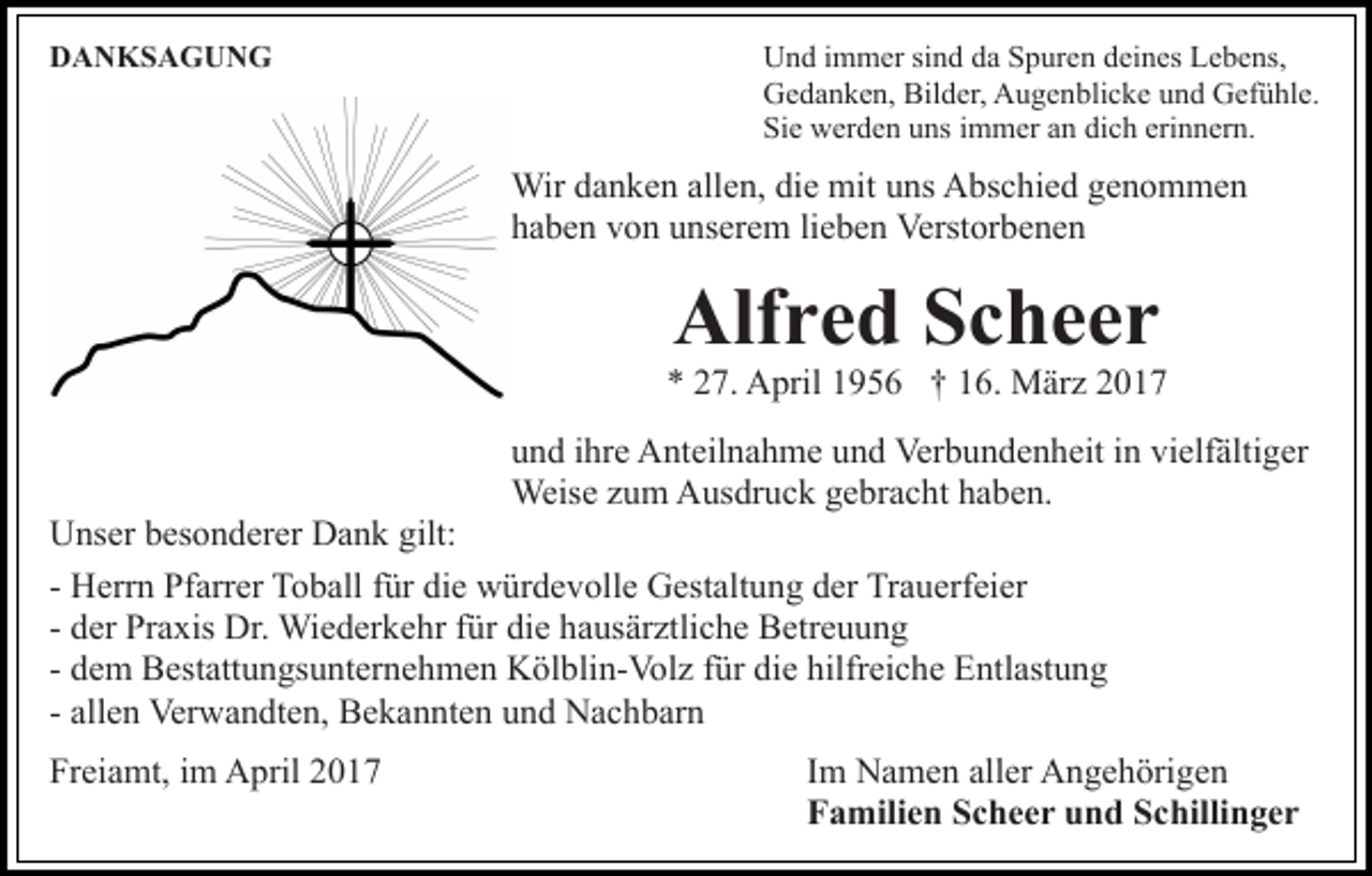 <p>DANKSAGUNG</p><p>Und immer sind da Spuren deines Lebens,<br />Gedanken, Bilder, Augenblicke und Gefühle.<br />Sie werden uns immer an dich erinnern.</p><p>Wir danken allen, die mit uns Abschied genommen<br />haben von unserem lieben Verstorbenen</p><p>Alfred Scheer<br />* 27. April 1956 † 16. März 2017<br />und ihre Anteilnahme und Verbundenheit in vielfältiger<br />Weise zum Ausdruck gebracht haben.<br />Unser besonderer Dank gilt:<br />- Herrn Pfarrer Toball für die würdevolle Gestaltung der Trauerfeier<br />- der Praxis Dr. Wiederkehr für die hausärztliche Betreuung<br />- dem Bestattungsunternehmen Kölblin-Volz für die hilfreiche Entlastung<br />- allen Verwandten, Bekannten und Nachbarn<br />Freiamt, im April 2017</p><p>Im Namen aller Angehörigen<br />Familien Scheer und Schillinger</p>