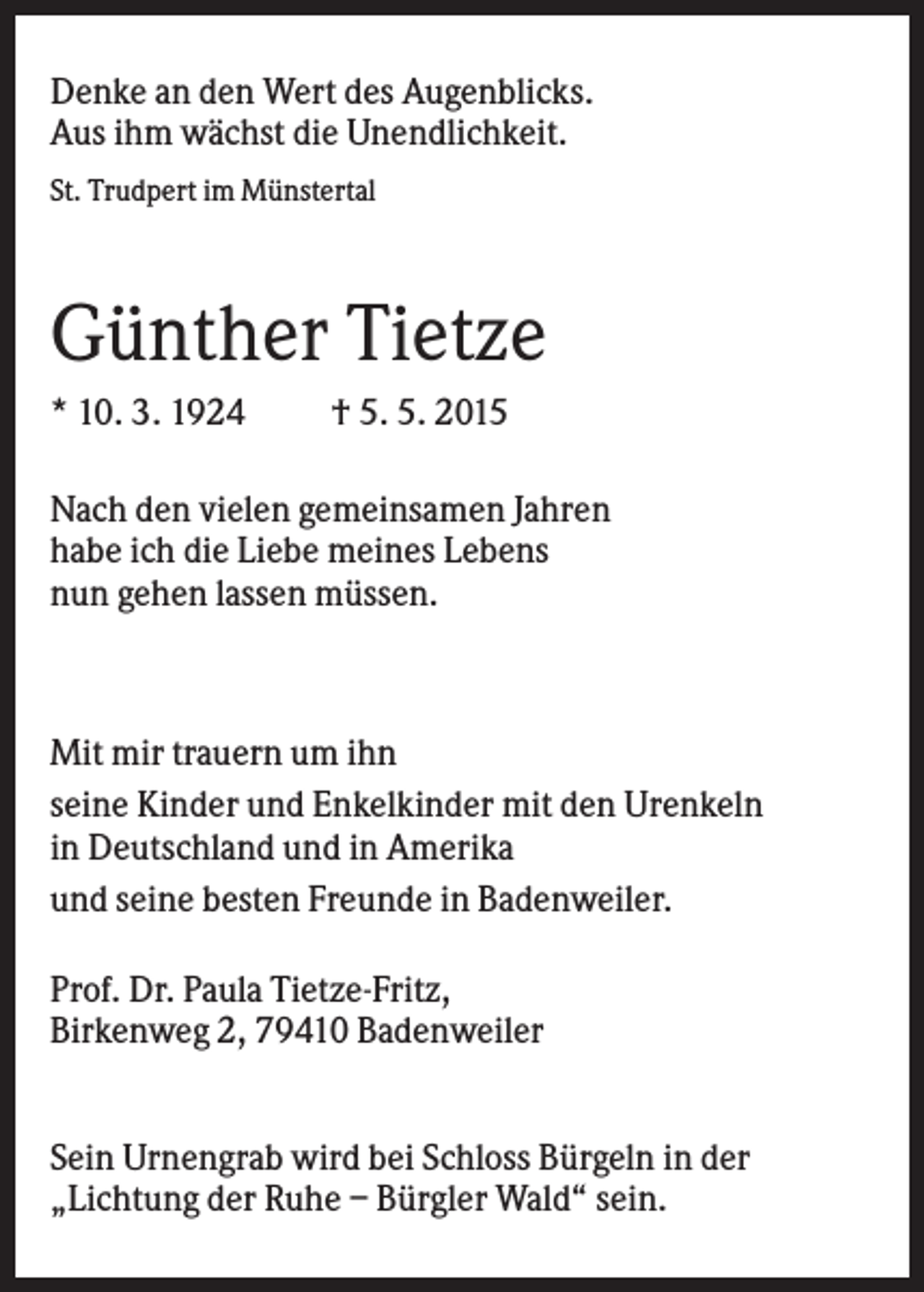 <p>Denke an den Wert des Augenblicks.<br />Aus ihm wächst die Unendlichkeit.<br />St. Trudpert im Münstertal</p><p>Günther Tietze<br />* 10. 3. 1924</p><p>† 5. 5. 2015</p><p>Nach den vielen gemeinsamen Jahren<br />habe ich die Liebe meines Lebens<br />nun gehen lassen müssen.</p><p>Mit mir trauern um ihn<br />seine Kinder und Enkelkinder mit den Urenkeln<br />in Deutschland und in Amerika<br />und seine besten Freunde in Badenweiler.<br />Prof. Dr. Paula Tietze-Fritz,<br />Birkenweg 2, 79410 Badenweiler<br />Sein Urnengrab wird bei Schloss Bürgeln in der<br />„Lichtung der Ruhe – Bürgler Wald“ sein.</p>