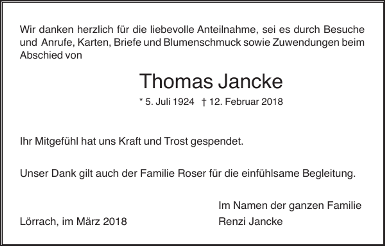 <p>Wir danken herzlich für die liebevolle Anteilnahme, sei es durch Besuche<br />und Anrufe, Karten, Briefe und Blumenschmuck sowie Zuwendungen beim<br />Abschied von</p><p>Thomas Jancke<br />* 5. Juli 1924 † 12. Februar 2018</p><p>Ihr Mitgefühl hat uns Kraft und Trost gespendet.<br />Unser Dank gilt auch der Familie Roser für die einfühlsame Begleitung.<br />Im Namen der ganzen Familie<br />Lörrach, im März 2018</p><p>Renzi Jancke</p>
