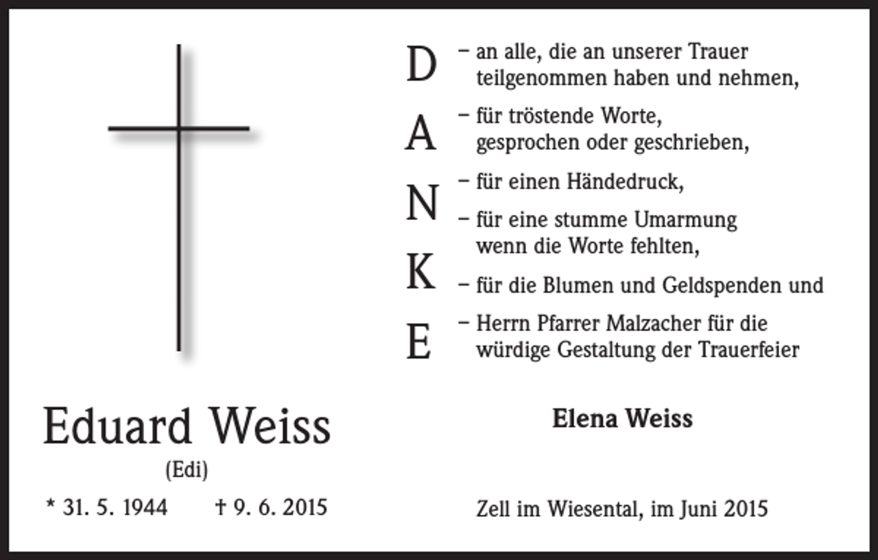 <p>D<br />A<br />N<br />K<br />E</p><p>– an alle, die an unserer Trauer<br />teilgenommen haben und nehmen,<br />– für tröstende Worte,<br />gesprochen oder geschrieben,<br />– für einen Händedruck,<br />– für eine stumme Umarmung<br />wenn die Worte fehlten,<br />– für die Blumen und Geldspenden und<br />– Herrn Pfarrer Malzacher für die<br />würdige Gestaltung der Trauerfeier</p><p>Eduard Weiss</p><p>Elena Weiss</p><p>* 31. 5. 1944 † 9. 6. 2015</p><p>Zell im Wiesental, im Juni 2015</p><p>(Edi)</p>