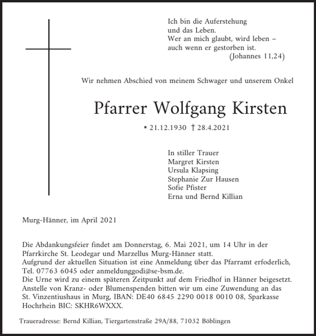 <p>Ich bin die Auferstehung<br />und das Leben.<br />Wer an mich glaubt, wird leben –<br />auch wenn er gestorben ist.<br />(Johannes 11,24)<br />Wir nehmen Abschied von meinem Schwager und unserem Onkel</p><p>Pfarrer Wolfgang Kirsten<br />l21.12.1930 z28.4.2021<br />In stiller Trauer<br />Margret Kirsten<br />Ursula Klapsing<br />Stephanie Zur Hausen<br />Sofie Pfister<br />Erna und Bernd Killian<br />Murg-Hänner, im April 2021<br />Die Abdankungsfeier findet am Donnerstag, 6. Mai 2021, um 14 Uhr in der<br />Pfarrkirche St. Leodegar und Marzellus Murg-Hänner statt.<br />Aufgrund der aktuellen Situation ist eine Anmeldung über das Pfarramt erfoderlich,<br />Tel. 07763 6045 oder anmeldunggodi@se-bsm.de.<br />Die Urne wird zu einem späteren Zeitpunkt auf dem Friedhof in Hänner beigesetzt.<br />Anstelle von Kranz- oder Blumenspenden bitten wir um eine Zuwendung an das<br />St. Vinzentiushaus in Murg, IBAN: DE40 6845 229018 0018, Sparkasse<br />Hochrhein BIC: SKHR6WXXX.<br />Traueradresse: Bernd Killian, Tiergartenstraße 29A/88, 71032 Böblingen</p>