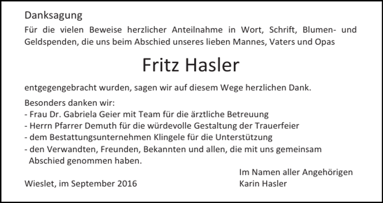 <p>Danksagung<br />Für die vielen Beweise herzlicher Anteilnahme in Wort, Schrift, Blumen- und<br />Geldspenden, die uns beim Abschied unseres lieben Mannes, Vaters und Opas</p><p>Fritz Hasler<br />entgegengebracht wurden, sagen wir auf diesem Wege herzlichen Dank.<br />Besonders danken wir:<br />- Frau Dr. Gabriela Geier mit Team für die ärztliche Betreuung<br />- Herrn Pfarrer Demuth für die würdevolle Gestaltung der Trauerfeier<br />- dem Bestattungsunternehmen Klingele für die Unterstützung<br />- den Verwandten, Freunden, Bekannten und allen, die mit uns gemeinsam<br />Abschied genommen haben.<br />Im Namen aller Angehörigen<br />Wieslet, im September 2016<br />Karin Hasler</p>