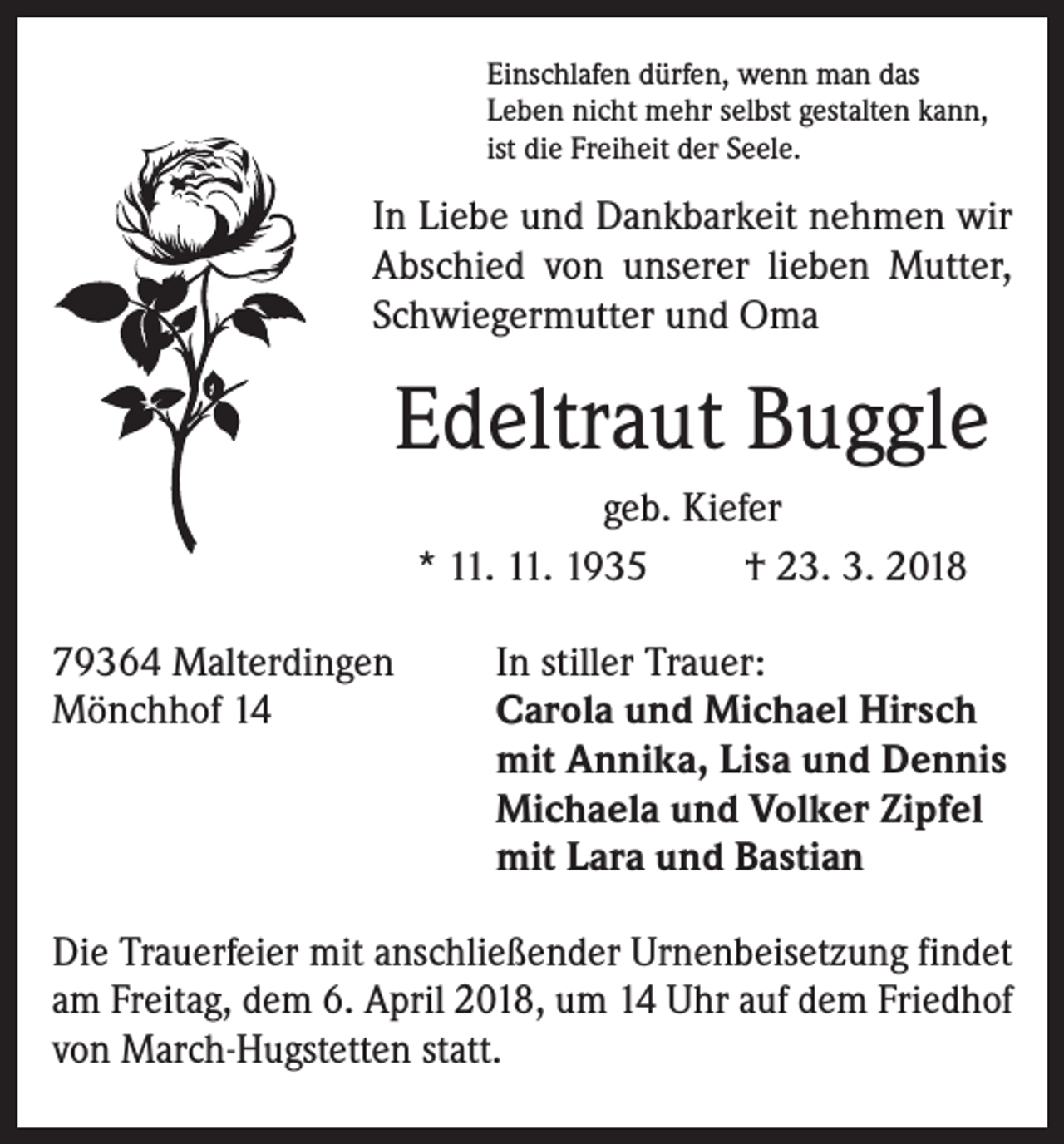 <p>Einschlafen dürfen, wenn man das<br />Leben nicht mehr selbst gestalten kann,<br />ist die Freiheit der Seele.</p><p>In Liebe und Dankbarkeit nehmen wir<br />Abschied von unserer lieben Mutter,<br />Schwiegermutter und Oma</p><p>Edeltraut Buggle<br />geb. Kiefer<br />* 11. 11. 1935<br />† 23. 3. 2018<br />79364 Malterdingen<br />Mönchhof 14</p><p>In stiller Trauer:<br />Carola und Michael Hirsch<br />mit Annika, Lisa und Dennis<br />Michaela und Volker Zipfel<br />mit Lara und Bastian</p><p>Die Trauerfeier mit anschließender Urnenbeisetzung findet<br />am Freitag, dem 6. April 2018, um 14 Uhr auf dem Friedhof<br />von March-Hugstetten statt.</p>
