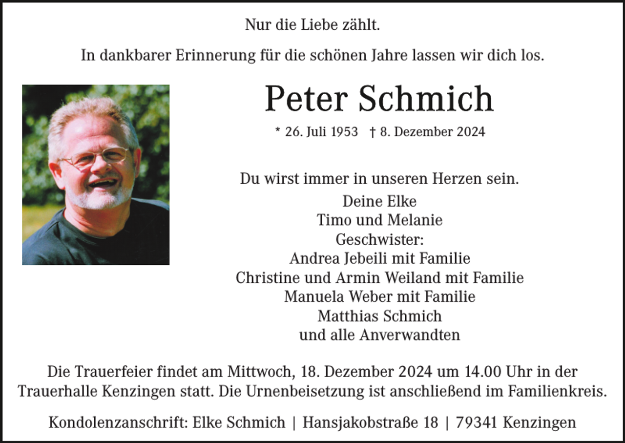 <p>Nur die Liebe zählt.<br />In dankbarer Erinnerung für die schönen Jahre lassen wir dich los.</p><p>* 26. Juli 1953 † 8. Dezember 2024</p><p>Du wirst immer in unseren Herzen sein.<br />Deine Elke<br />Timo und Melanie<br />Geschwister:<br />Andrea Jebeili mit Familie<br />Christine und Armin Weiland mit Familie<br />Manuela Weber mit Familie<br />Matthias Schmich<br />und alle Anverwandten<br />Die Trauerfeier findet am Mittwoch, 18. Dezember 2024 um 14.00 Uhr in der<br />Trauerhalle Kenzingen statt. Die Urnenbeisetzung ist anschließend im Familienkreis.<br />Kondolenzanschrift: Elke Schmich | Hansjakobstraße 18 | 79341 Kenzingen</p>