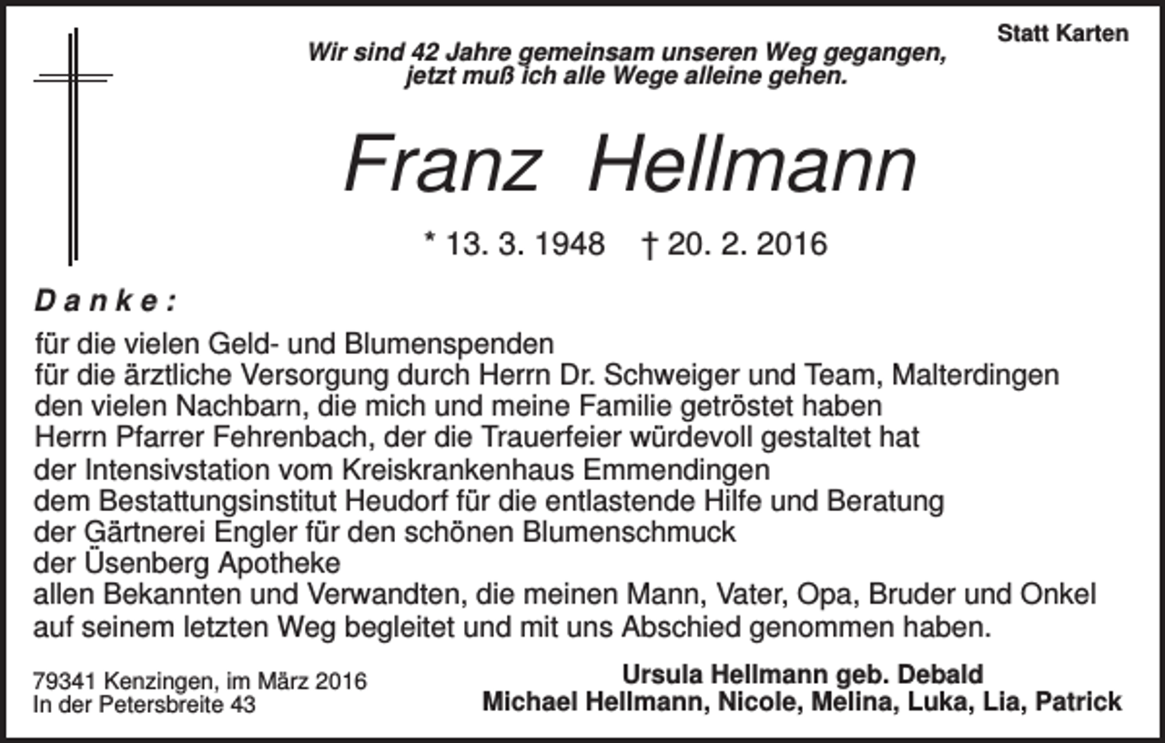 <p>Wir sind 42 Jahre gemeinsam unseren Weg gegangen,<br />jetzt muß ich alle Wege alleine gehen.</p><p>Statt Karten</p><p>Franz Hellmann<br />* 13. 3. 1948</p><p>† 20. 2. 2016</p><p>Danke:<br />für die vielen Geld- und Blumenspenden<br />für die ärztliche Versorgung durch Herrn Dr. Schweiger und Team, Malterdingen<br />den vielen Nachbarn, die mich und meine Familie getröstet haben<br />Herrn Pfarrer Fehrenbach, der die Trauerfeier würdevoll gestaltet hat<br />der Intensivstation vom Kreiskrankenhaus Emmendingen<br />dem Bestattungsinstitut Heudorf für die entlastende Hilfe und Beratung<br />der Gärtnerei Engler für den schönen Blumenschmuck<br />der Üsenberg Apotheke<br />allen Bekannten und Verwandten, die meinen Mann, Vater, Opa, Bruder und Onkel<br />auf seinem letzten Weg begleitet und mit uns Abschied genommen haben.<br />79341 Kenzingen, im März 2016<br />In der Petersbreite 43</p><p>Ursula Hellmann geb. Debald<br />Michael Hellmann, Nicole, Melina, Luka, Lia, Patrick</p>