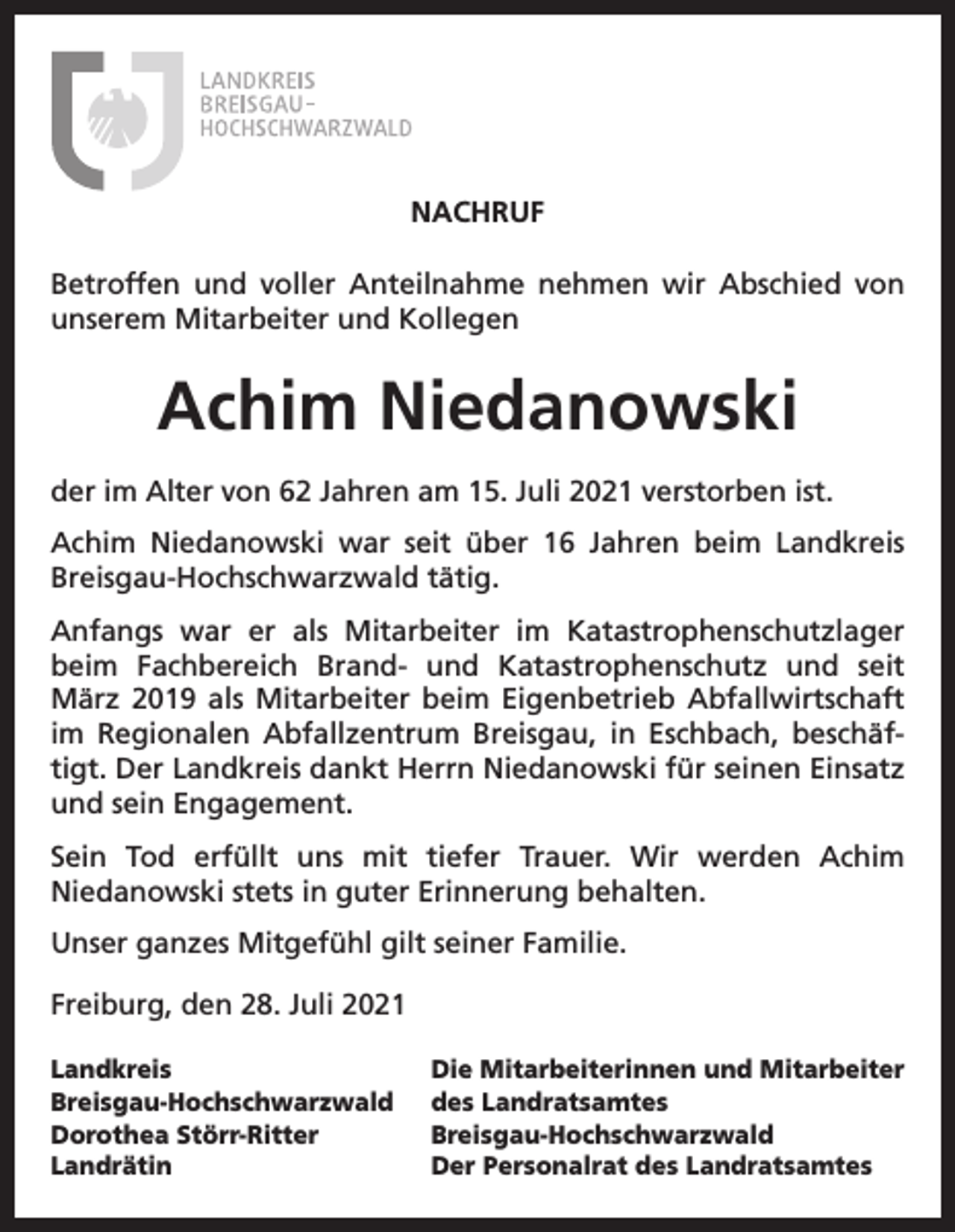 <p>NACHRUF<br />Betroffen und voller Anteilnahme nehmen wir Abschied von<br />unserem Mitarbeiter und Kollegen</p><p>Achim Niedanowski<br />der im Alter von 62 Jahren am 15. Juli 2021 verstorben ist.<br />Achim Niedanowski war seit über 16 Jahren beim Landkreis<br />Breisgau-Hochschwarzwald tätig.<br />Anfangs war er als Mitarbeiter im Katastrophenschutzlager<br />beim Fachbereich Brand- und Katastrophenschutz und seit<br />März 2019 als Mitarbeiter beim Eigenbetrieb Abfallwirtschaft<br />im Regionalen Abfallzentrum Breisgau, in Eschbach, beschäftigt. Der Landkreis dankt Herrn Niedanowski für seinen Einsatz<br />und sein Engagement.<br />Sein Tod erfüllt uns mit tiefer Trauer. Wir werden Achim<br />Niedanowski stets in guter Erinnerung behalten.<br />Unser ganzes Mitgefühl gilt seiner Familie.<br />Freiburg, den 28. Juli 2021<br />Landkreis<br />Breisgau-Hochschwarzwald<br />Dorothea Störr-Ritter<br />Landrätin</p><p>Die Mitarbeiterinnen und Mitarbeiter<br />des Landratsamtes<br />Breisgau-Hochschwarzwald<br />Der Personalrat des Landratsamtes</p>