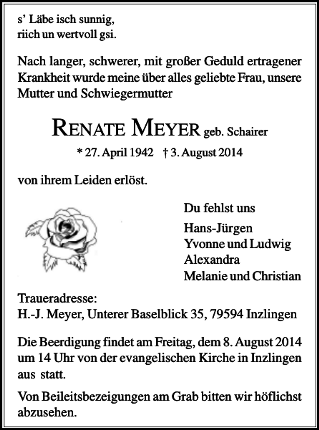 <p>s’ Läbe isch sunnig,<br />riich un wertvoll gsi.</p><p>Nach langer, schwerer, mit großer Geduld ertragener<br />Krankheit wurde meine über alles geliebte Frau, unsere<br />Mutter und Schwiegermutter</p><p>RENATE MEYER geb. Schairer<br />* 27. April 1942 † 3. August 2014</p><p>von ihrem Leiden erlöst.<br />Du fehlst uns<br />Hans-Jürgen<br />Yvonne und Ludwig<br />Alexandra<br />Melanie und Christian<br />Traueradresse:<br />H.-J. Meyer, Unterer Baselblick 35, 79594 Inzlingen<br />Die Beerdigung findet am Freitag, dem 8. August 2014<br />um 14 Uhr von der evangelischen Kirche in Inzlingen<br />aus statt.<br />Von Beileitsbezeigungen am Grab bitten wir höflichst<br />abzusehen.</p>