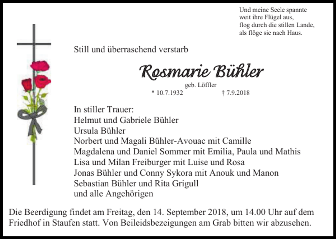 <p>Und meine Seele spannte<br />weit ihre Flügel aus,<br />flog durch die stillen Lande,<br />als flöge sie nach Haus.</p><p>Still und überraschend verstarb</p><p>Rosmarie Bühler<br />geb. Löffler<br />* 10.7.1932</p><p>† 7.9.2018</p><p>In stiller Trauer:<br />Helmut und Gabriele Bühler<br />Ursula Bühler<br />Norbert und Magali Bühler-Avouac mit Camille<br />Magdalena und Daniel Sommer mit Emilia, Paula und Mathis<br />Lisa und Milan Freiburger mit Luise und Rosa<br />Jonas Bühler und Conny Sykora mit Anouk und Manon<br />Sebastian Bühler und Rita Grigull<br />und alle Angehörigen<br />Die Beerdigung findet am Freitag, den 14. September 2018, um 14.00 Uhr auf dem<br />Friedhof in Staufen statt. Von Beileidsbezeigungen am Grab bitten wir abzusehen.</p>