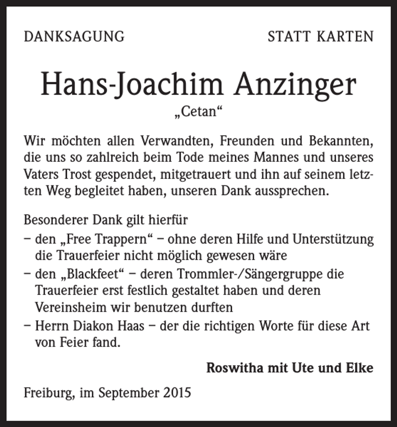 <p>DANKSAGUNG</p><p>STATT KARTEN</p><p>Hans-Joachim Anzinger<br />„Cetan“</p><p>Wir möchten allen Verwandten, Freunden und Bekannten,<br />die uns so zahlreich beim Tode meines Mannes und unseres<br />Vaters Trost gespendet, mitgetrauert und ihn auf seinem letzten Weg begleitet haben, unseren Dank aussprechen.<br />Besonderer Dank gilt hierfür<br />– den „Free Trappern“ – ohne deren Hilfe und Unterstützung<br />die Trauerfeier nicht möglich gewesen wäre<br />– den „Blackfeet“ – deren Trommler-/Sängergruppe die<br />Trauerfeier erst festlich gestaltet haben und deren<br />Vereinsheim wir benutzen durften<br />– Herrn Diakon Haas – der die richtigen Worte für diese Art<br />von Feier fand.</p><p>Freiburg, im September 2015</p><p>Roswitha mit Ute und Elke</p>