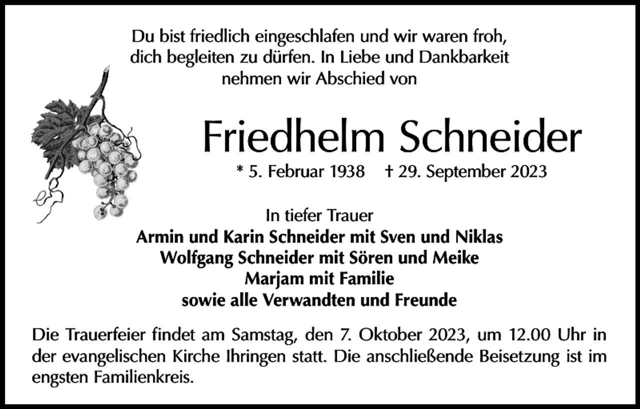 <p>Du bist friedlich eingeschlafen und wir waren froh,<br />dich begleiten zu dürfen. In Liebe und Dankbarkeit<br />nehmen wir Abschied von</p><p>Friedhelm Schneider<br />* 5. Februar 1938</p><p>† 29. September 2023</p><p>In tiefer Trauer<br />Armin und Karin Schneider mit Sven und Niklas<br />Wolfgang Schneider mit Sören und Meike<br />Marjam mit Familie<br />sowie alle Verwandten und Freunde<br />Die Trauerfeier findet am Samstag, den 7. Oktober 2023, um 12.00 Uhr in<br />der evangelischen Kirche Ihringen statt. Die anschließende Beisetzung ist im<br />engsten Familienkreis.</p>