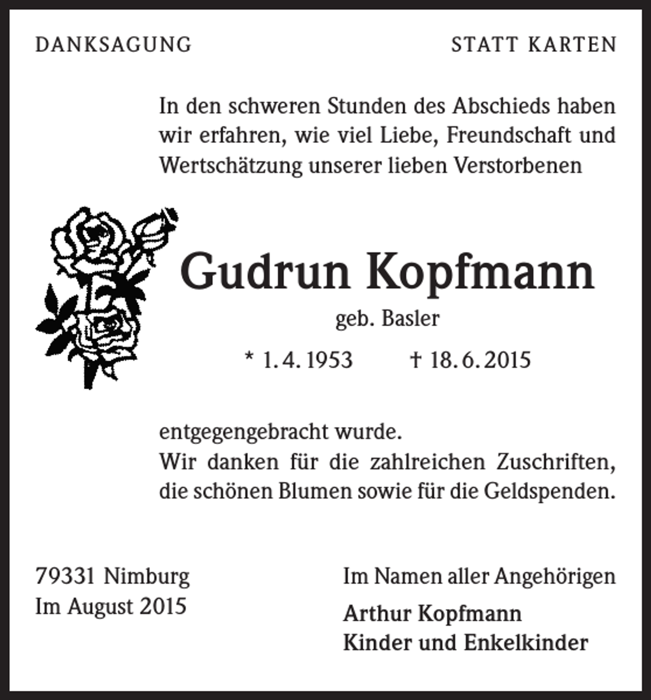 <p>DA N K SAG U NG</p><p>S TAT T K A RT E N</p><p>In den schweren Stunden des Abschieds haben<br />wir erfahren, wie viel Liebe, Freundschaft und<br />Wertschätzung unserer lieben Verstorbenen</p><p>Gudrun Kopfmann<br />geb. Basler<br />* 1. 4. 1953</p><p>† 18. 6. 2015</p><p>entgegengebracht wurde.<br />Wir danken für die zahlreichen Zuschriften,<br />die schönen Blumen sowie für die Geldspenden.<br />79331 Nimburg<br />Im August 2015</p><p>Im Namen aller Angehörigen<br />Arthur Kopfmann<br />Kinder und Enkelkinder</p>