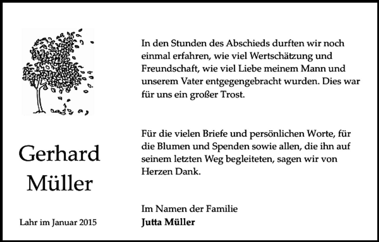 <p>In den Stunden des Abschieds durften wir noch<br />einmal erfahren, wie viel Wertschä�ung und<br />Freundschaft, wie viel Liebe meinem Mann und<br />unserem Vater entgegengebracht wurden. Dies war<br />für uns ein großer Trost.</p><p>Gerhard<br />Müller<br />Lahr im Januar 2015</p><p>Für die vielen Briefe und persönlichen Worte, für<br />die Blumen und Spenden sowie allen, die ihn auf<br />seinem le�ten Weg begleiteten, sagen wir von<br />Herzen Dank.</p><p>Im Namen der Familie<br />Ju�a Müller</p>