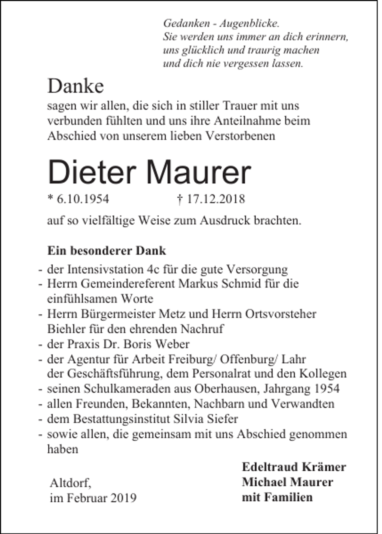 <p>Gedanken - Augenblicke.<br />Sie werden uns immer an dich erinnern,<br />uns glücklich und traurig machen<br />und dich nie vergessen lassen.</p><p>Danke<br />sagen wir allen, die sich in stiller Trauer mit uns<br />verbunden fühlten und uns ihre Anteilnahme beim<br />Abschied von unserem lieben Verstorbenen</p><p>Dieter Maurer<br />* 6.10.1954</p><p>† 17.12.2018</p><p>auf so vielfältige Weise zum Ausdruck brachten.</p><p>-</p><p>Ein besonderer Dank<br />der Intensivstation 4c für die gute Versorgung<br />Herrn Gemeindereferent Markus Schmid für die<br />einfühlsamen Worte<br />Herrn Bürgermeister Metz und Herrn Ortsvorsteher<br />Biehler für den ehrenden Nachruf<br />der Praxis Dr. Boris Weber<br />der Agentur für Arbeit Freiburg/ Offenburg/ Lahr<br />der Geschäftsführung, dem Personalrat und den Kollegen<br />seinen Schulkameraden aus Oberhausen, Jahrgang 1954<br />allen Freunden, Bekannten, Nachbarn und Verwandten<br />dem Bestattungsinstitut Silvia Siefer<br />sowie allen, die gemeinsam mit uns Abschied genommen<br />haben<br />Edeltraud Krämer<br />Michael Maurer<br />Altdorf,<br />mit Familien<br />im Februar 2019</p>