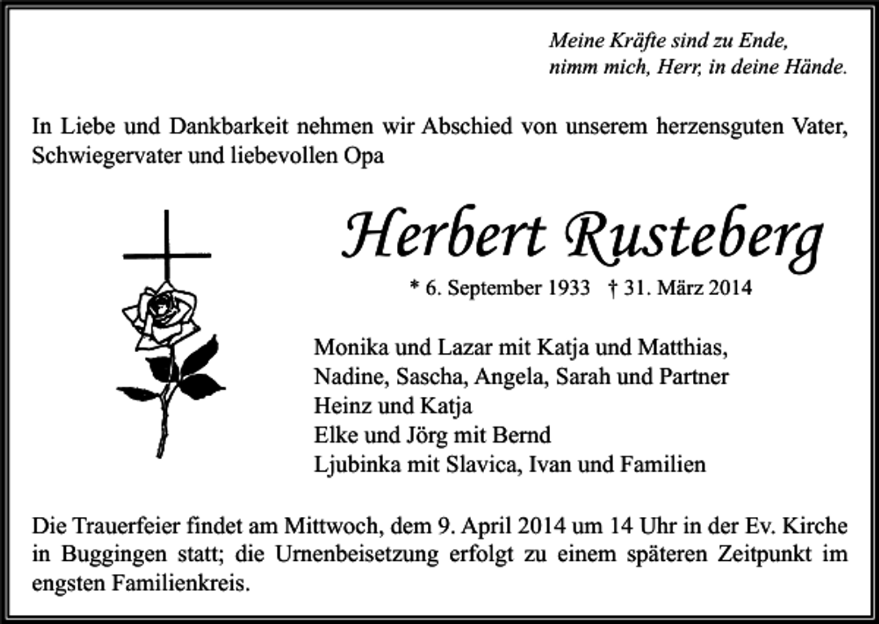 <p>Meine Kräfte sind zu Ende,<br />nimm mich, Herr, in deine Hände.</p><p>In Liebe und Dankbarkeit nehmen wir Abschied von unserem herzensguten Vater,<br />Schwiegervater und liebevollen Opa</p><p>Herbert Rusteberg<br />* 6. September 1933 † 31. März 2014</p><p>Monika und Lazar mit Katja und Matthias,<br />Nadine, Sascha, Angela, Sarah und Partner<br />Heinz und Katja<br />Elke und Jörg mit Bernd<br />Ljubinka mit Slavica, Ivan und Familien<br />Die Trauerfeier findet am Mittwoch, dem 9. April 2014 um 14 Uhr in der Ev. Kirche<br />in Buggingen statt; die Urnenbeisetzung erfolgt zu einem späteren Zeitpunkt im<br />engsten Familienkreis.</p>