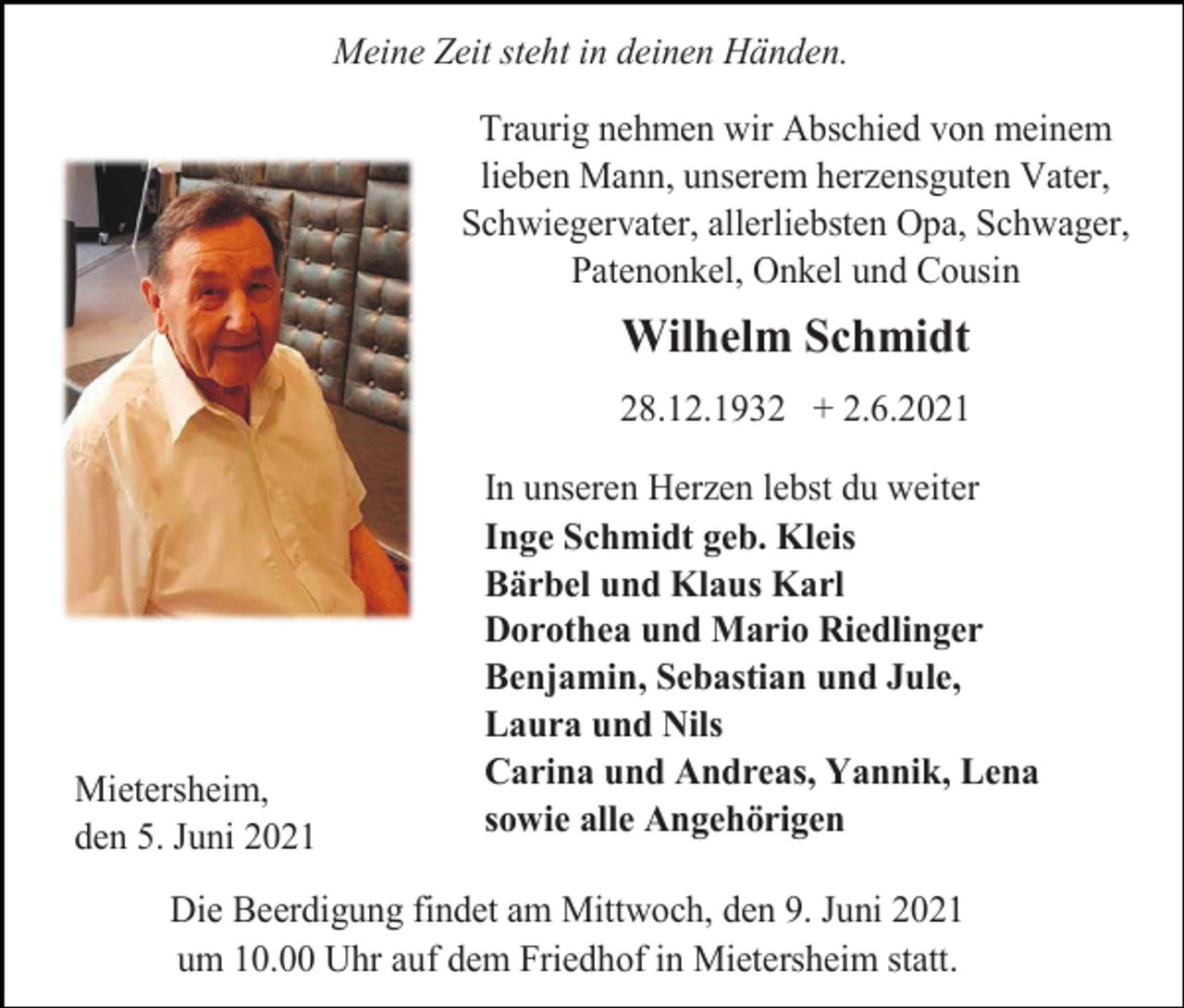 <p>Meine Zeit steht in deinen Händen.<br />Traurig nehmen wir Abschied von meinem<br />lieben Mann, unserem herzensguten Vater,<br />Schwiegervater, allerliebsten Opa, Schwager,<br />Patenonkel, Onkel und Cousin</p><p>Wilhelm Schmidt<br />28.12.1932 + 2.6.2021</p><p>Mietersheim,<br />den 5. Juni 2021</p><p>In unseren Herzen lebst du weiter<br />Inge Schmidt geb. Kleis<br />Bärbel und Klaus Karl<br />Dorothea und Mario Riedlinger<br />Benjamin, Sebastian und Jule,<br />Laura und Nils<br />Carina und Andreas, Yannik, Lena<br />sowie alle Angehörigen</p><p>Die Beerdigung findet am Mittwoch, den 9. Juni 2021<br />um 10.00 Uhr auf dem Friedhof in Mietersheim statt.</p>